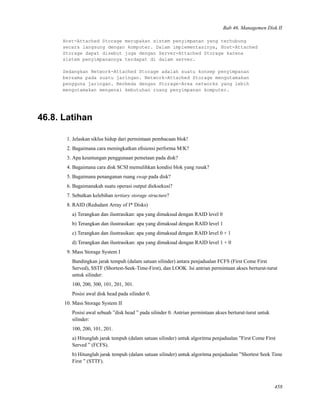 Bab 46. Managemen Disk II
Host-Attached Storage merupakan sistem penyimpanan yang terhubung
secara langsung dengan komputer. Dalam implementasinya, Host-Attached
Storage dapat disebut juga dengan Server-Attached Storage karena
sistem penyimpanannya terdapat di dalam server.
Sedangkan Network-Attached Storage adalah suatu konsep penyimpanan
bersama pada suatu jaringan. Network-Attached Storage mengutamakan
pengguna jaringan. Berbeda dengan Storage-Area networks yang lebih
mengutamakan mengenai kebutuhan ruang penyimpanan komputer.
46.8. Latihan
1. Jelaskan siklus hidup dari permintaan pembacaan blok!
2. Bagaimana cara meningkatkan eﬁsiensi performa M/K?
3. Apa keuntungan penggunaan pemetaan pada disk?
4. Bagaimana cara disk SCSI memulihkan kondisi blok yang rusak?
5. Bagaimana penanganan ruang swap pada disk?
6. Bagaimanakah suatu operasi output dieksekusi?
7. Sebutkan kelebihan tertiary storage structure?
8. RAID (Redudant Array of I* Disks)
a) Terangkan dan ilustrasikan: apa yang dimaksud dengan RAID level 0
b) Terangkan dan ilustrasikan: apa yang dimaksud dengan RAID level 1
c) Terangkan dan ilustrasikan: apa yang dimaksud dengan RAID level 0 + 1
d) Terangkan dan ilustrasikan: apa yang dimaksud dengan RAID level 1 + 0
9. Mass Storage System I
Bandingkan jarak tempuh (dalam satuan silinder) antara penjadualan FCFS (First Come First
Served), SSTF (Shortest-Seek-Time-First), dan LOOK. Isi antrian permintaan akses berturut-turut
untuk silinder:
100, 200, 300, 101, 201, 301.
Posisi awal disk head pada silinder 0.
10. Mass Storage System II
Posisi awal sebuah ”disk head ” pada silinder 0. Antrian permintaan akses berturut-turut untuk
silinder:
100, 200, 101, 201.
a) Hitunglah jarak tempuh (dalam satuan silinder) untuk algoritma penjadualan ”First Come First
Served ” (FCFS).
b) Hitunglah jarak tempuh (dalam satuan silinder) untuk algoritma penjadualan ”Shortest Seek Time
First ” (STTF).
458
 