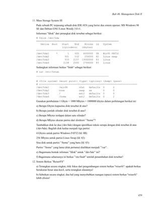 Bab 46. Managemen Disk II
11. Mass Storage System III
Pada sebuah PC terpasang sebuah disk IDE/ATA yang berisi dua sistem operasi: MS Windows 98
SE dan Debian GNU/Linux Woody 3.0 r1.
Informasi ”fdisk” dari perangkat disk tersebut sebagai berikut:
# fdisk /dev/hda
==========================================================
Device Boot Start End Blocks Id System
(cylinders) (kbytes)
----------------------------------------------------------
/dev/hda1 * 1 500 4000000 0B Win95 FAT32
/dev/hda2 501 532 256000 82 Linux swap
/dev/hda3 533 2157 13000000 83 Linux
/dev/hda4 2158 2500 2744000 83 Linux
Sedangkan informasi berkas ”fstab” sebagai berikut:
# cat /etc/fstab
___________________________________________________
# <file system> <mount point> <type> <options> <dump> <pass>
# ---------------------------------------------------------------------
/dev/hda1 /win98 vfat defaults 0 2
/dev/hda2 none swap sw 0 0
/dev/hda3 / ext2 defaults 0 0
/dev/hda4 /home ext2 defaults 0 2
Gunakan pembulatan 1 Gbyte = 1000 Mbytes = 1000000 kbytes dalam perhitungan berikut ini:
a) Berapa Gbytes kapasitas disk tersebut di atas?
b) Berapa jumlah silinder disk tersebut di atas?
c) Berapa Mbytes terdapat dalam satu silinder?
d) Berapa Mbytes ukuran partisi dari direktori ”/home”?
Tambahkan disk ke dua (/dev/hdc) dengan spesiﬁkasi teknis serupa dengan disk tersebut di atas
(/dev/hda). Bagilah disk kedua menjadi tiga partisi:
4 Gbytes untuk partisi Windows FAT32 (Id: 0B)
256 Mbytes untuk partisi Linux Swap (Id: 82)
Sisa disk untuk partisi ”/home” yang baru (Id: 83).
Partisi ”/home” yang lama (disk pertama) dialihkan menjadi ”/var”.
e) Bagaimana bentuk infomasi ”fdisk” untuk ”/dev/hdc” ini?
f) Bagaimana seharusnya isi berkas ”/etc/fstab” setelah penambahan disk tersebut?
12. Sistem Berkas ”ReiserFS”
a) Terangkan secara singkat, titik fokus dari pengembangan sistem berkas "reiserfs": apakah berkas
berukuran besar atau kecil, serta terangkan alasannya!
b) Sebutkan secara singkat, dua hal yang menyebabkan ruangan (space) sistem berkas "reiserfs"
lebih eﬁsien!
459
 