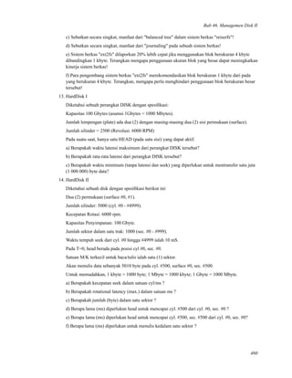 Bab 46. Managemen Disk II
c) Sebutkan secara singkat, manfaat dari "balanced tree" dalam sistem berkas "reiserfs"!
d) Sebutkan secara singkat, manfaat dari "journaling" pada sebuah sistem berkas!
e) Sistem berkas "ext2fs" dilaporkan 20% lebih cepat jika menggunakan blok berukuran 4 kbyte
dibandingkan 1 kbyte. Terangkan mengapa penggunaan ukuran blok yang besar dapat meningkatkan
kinerja sistem berkas!
f) Para pengembang sistem berkas "ext2fs" merekomendasikan blok berukuran 1 kbyte dari pada
yang berukuran 4 kbyte. Terangkan, mengapa perlu menghindari penggunaan blok berukuran besar
tersebut!
13. HardDisk I
Diketahui sebuah perangkat DISK dengan spesiﬁkasi:
Kapasitas 100 Gbytes (asumsi 1Gbytes = 1000 Mbytes).
Jumlah lempengan (plate) ada dua (2) dengan masing-masing dua (2) sisi permukaan (surface).
Jumlah silinder = 2500 (Revolusi: 6000 RPM)
Pada suatu saat, hanya satu HEAD (pada satu sisi) yang dapat aktif.
a) Berapakah waktu latensi maksimum dari perangkat DISK tersebut?
b) Berapakah rata-rata latensi dari perangkat DISK tersebut?
c) Berapakah waktu minimum (tanpa latensi dan seek) yang diperlukan untuk mentransfer satu juta
(1 000 000) byte data?
14. HardDisk II
Diketahui sebuah disk dengan spesiﬁkasi berikut ini:
Dua (2) permukaan (surface #0, #1).
Jumlah silinder: 5000 (cyl. #0 - #4999).
Kecepatan Rotasi: 6000 rpm.
Kapasitas Penyimpanan: 100 Gbyte.
Jumlah sektor dalam satu trak: 1000 (sec. #0 - #999).
Waktu tempuh seek dari cyl. #0 hingga #4999 ialah 10 mS.
Pada T=0, head berada pada posisi cyl #0, sec. #0.
Satuan M/K terkecil untuk baca/tulis ialah satu (1) sektor.
Akan menulis data sebanyak 5010 byte pada cyl. #500, surface #0, sec. #500.
Untuk memudahkan, 1 kbyte = 1000 byte; 1 Mbyte = 1000 kbyte; 1 Gbyte = 1000 Mbyte.
a) Berapakah kecepatan seek dalam satuan cyl/ms ?
b) Berapakah rotational latency (max.) dalam satuan ms ?
c) Berapakah jumlah (byte) dalam satu sektor ?
d) Berapa lama (ms) diperlukan head untuk mencapai cyl. #500 dari cyl. #0, sec. #0 ?
e) Berapa lama (ms) diperlukan head untuk mencapai cyl. #500, sec. #500 dari cyl. #0, sec. #0?
f) Berapa lama (ms) diperlukan untuk menulis kedalam satu sektor ?
460
 