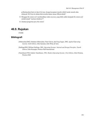 Bab 46. Managemen Disk II
g) Berdasarkan butir (e) dan (f) di atas, berapa kecepatan transfer efektif untuk menulis data
sebanyak 5010 byte ke dalam disk tersebut dalam satuan Mbytes/detik?
15. Mengapa ﬁle sistem ext3 membutuhkan waktu recovery yang lebih sedikit daripada ﬁle sistem ext2
setelah terjadi "unclean shutdown"?
16. Jelaskan pengertian proc ﬁle sistem!
46.9. Rujukan
FIXME
Bibliograﬁ
[Silberschatz2002] Abraham Silberschatz, Peter Galvin, dan Greg Gagne, 2002, Applied Operating
Systems: Sixth Edition, Edisi Keenam, John Wiley & Sons.
[Stallings2001] William Stallings, 2001, Operating Systems: Internal and Design Principles: Fourth
Edition, Edisi Keempat, Prentice-Hall International.
[Tanenbaum1992] Andrew Tanenbaum, 1992, Modern Operating Systems: First Edition, Edisi Pertama,
Prentice-Hall.
461
 