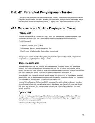 Bab 47. Perangkat Penyimpanan Tersier
Karakteristik dari perangkat penyimpanan tersier pada dasarnya adalah menggunakan removable media
yang tentu saja berdampak pada biaya produksi yang lebih murah. Sebagai contoh: sebuah VCR dengan
banyak kaset akan lebih murah daripada sebuah VCR yang hanya dapat memainkan satu kaset saja.
47.1. Macam-macam Struktur Penyimpanan Tersier
Floppy Disk
Menurut Silberschatz et. al. [Silberschatz2002], ﬂoppy disk adalah sebuah media penyimpanan yang
terbuat dari cakram ﬂeksibel tipis yang dilapisi oleh bahan magnetik dan ditutupi oleh plastik.
Ciri-ciri ﬂoppy disk:
1. Memiliki kapasitas kecil (1-2 Mb).
2. Kemampuan aksesnya hampir secepat hard disk.
3. Lebih rentan terhadap gesekan di permukaan magnetiknya.
Prinsip ini juga digunakan oleh disk magnetik yang memiliki kapasitas sebesar 1 GB yang memiliki
kecepatan akses yang hampir sama dengan hard disk.
Magneto-optic disk
Dalam magneto-optic disk, data ditulis di atas sebuah piringan keras yang dilapisi oleh suatu bahan
magnetik lalu dilapisi pelindung untuk melindungi head dari disk tsb. Dalam suhu ruangan, medan
magnet yang ada tidak dapat digunakan untuk menyimpan bit data sehingga harus ditembakkan laser dari
disk head. Tempat yang terkena sinar laser ini dapat digunakan untuk menyimpan bit.
Head membaca data yang telah disimpan dengan bantuan Kerr Effect. Efek ini timbul karena head dari
magneto-optic disk terlalu jauh dari permukaan disk sehingga tidak dapat dibaca dengan cara yang sama
yang diterapkan ke hard disk. Oleh karena itu digunakan Kerr Effect.
Menurut Silberschatz et. al. [Silberschatz2002], prinsip dari Kerr Effect adalah ketika suatu sinar laser
dipantulkan dari sebuah titik magnetik, polarisasinya akan diputar searah atau berlawanan arah dengan
arah jarum jam, tergantung dari orientasi medan magnetiknya. Rotasi inilah yang dibaca oleh head
sebagai sebuah bit.
Optical disk
Disk tipe ini tidak menggunakan magnetik melainkan suatu bahan yang dapat dibelokkan oleh sinar
laser. Setelah dimodiﬁkasi dengan dengan sinar laser pada disk akan terdapat spot yang gelap atau
terang. Spot ini menyimpan satu bit.
Teknologi optical-disk dapat dibagi menjadi:
462
 