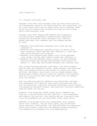 Bab 2. Konsep Perangkat Lunak Bebas (UC)
ialah “berpemilik”.
2.4. Perangkat Lunak Bebas (PLB)
Perangkat lunak bebas ialah perangkat lunak yang mengizinkan siapa pun
untuk menggunakan, menyalin, dan mendistribusikan, baik dimodifikasi atau
pun tidak, secara gratis atau pun dengan biaya. Perlu ditekankan, bahwa
source code dari program harus tersedia.Jika tidak ada kode program,
berarti bukan perangkat lunak.
Perangkat Lunak Bebas mengacu pada kebebasan para penggunanya
untuk menjalankan, menggandakan, menyebarluaskan, mempelajari,
mengubah dan meningkatkan kinerja perangkat lunak. Tepatnya,
mengacu pada empat jenis kebebasan bagi para pengguna perangk
at lunak:
1.Kebebasan untuk menjalankan programnya untuk tujuan apa saja
(kebebasan 0).
2.Kebebasan untuk mempelajari bagaimana program itu bekerja serta
dapat disesuaikan dengan kebutuhan anda (kebebasan 1). Akses pada
kode program merupakan suatu prasyarat.
3.Kebebasan untuk menyebarluaskan kembali hasil salinan perangkat
lunak tersebut sehingga dapat membantu sesama anda (kebebasan 2).
4.Kebebasan untuk meningkatkan kinerja program, dan dapat menyebark
annya ke khalayak umum sehingga semua menikmati keuntungannya (ke
bebasan 3). Akses pada kode program merupakan suatu prasyarat juga.
Suatu program merupakan perangkat lunak bebas, jika setiap pengguna
memiliki semua dari kebebasan tersebut. Dengan demikian, anda seharusnya
bebas untuk menyebarluaskan salinan program itu, dengan atau tanpa
modifikasi (perubahan), secara gratis atau pun dengan memungut biaya
penyebarluasan, kepada siapa pun dimana pun. Kebebasan untuk melakukan
semua hal di atas berarti anda tidak harus meminta atau pun membayar
untuk ijin tersebut.
Anda juga seharusnya memiliki kebebasan untuk memodifikasi (merubah),
serta menggunakan untuk keperluan anda pribadi dalam pekerjaan anda,
atau untuk main-main, tanpa perlu menyatakan kerberadaan program tersebut.
Jika mengedarkan perubahan tersebut, anda seharusnya tidak perlu memberitahu
siapa pun dengan cara apa pun.
Kebebasan untuk menggunakan sebuah program berarti kebebasan bagi
siapa pun -- baik perorangan atau pun organisasi -- untuk menggunakan
pada komputer jenis apa pun, untuk kegiatan apa pun, tanpa perlu membe
ritahu para pengembang atau pun pihak-pihak lainnya secara khusus.
Kebebasan untuk menyebarluaskan hasil penggandaan, harus termasuk
bentuk biner (eksekusi), atau pun kode program, yang termodifikasi
maupun yang belum. Tidak apa-apa, jika tidak disertakan cara memproduksi
bentuk biner tersebut, namun perlu ada kebebasan penyebarluasannnya,
jika dikemudian hari ditemukan cara untuk memproduksinya.
22
 