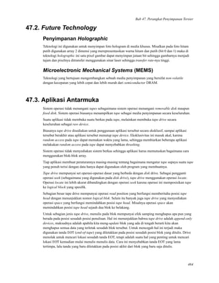 Bab 47. Perangkat Penyimpanan Tersier
47.2. Future Technology
Penyimpanan Holographic
Teknologi ini digunakan untuk menyimpan foto hologram di media khusus. Misalkan pada foto hitam
putih digunakan array 2 dimensi yang merepresentasikan warna hitam dan putih (bit 0 dan 1) maka di
teknologi holographic ini satu pixel gambar dapat menyimpan jutaan bit sehingga gambarnya menjadi
tajam dan pixelnya ditransfer menggunakan sinar laser sehingga transfer rate-nya tinggi.
Microelectronic Mechanical Systems (MEMS)
Teknologi yang bertujuan mengembangkan sebuah media penyimpanan yang bersifat non-volatile
dengan kecepatan yang lebih cepat dan lebih murah dari semiconductor DRAM.
47.3. Aplikasi Antarmuka
Sistem operasi tidak menangani tapes sebagaimana sistem operasi menangani removable disk maupun
ﬁxed disk. Sistem operasi biasanya menampilkan tape sebagai media penyimpanan secara keseluruhan.
Suatu aplikasi tidak membuka suatu berkas pada tape, melainkan membuka tape drive secara
keseluruhan sebagai raw device.
Biasanya tape drive disediakan untuk penggunaan aplikasi tersebut secara eksklusif, sampai aplikasi
tersebut berakhir atau aplikasi tersebut menutup tape device. Eksklusivitas ini masuk akal, karena
random access pada tape dapat memakan waktu yang lama, sehingga membiarkan beberapa aplikasi
melakukan random access pada tape dapat menyebabkan thrashing.
Sistem operasi tidak menyediakan sistem berkas sehingga aplikasi harus memutuskan bagaimana cara
menggunakan blok-blok array.
Tiap aplikasi membuat peraturannya masing-masing tentang bagaimana mengatur tape supaya suatu tape
yang penuh terisi dengan data hanya dapat digunakan oleh program yang membuatnya.
Tape drive mempunyai set operasi-operasi dasar yang berbeda dengan disk drive. Sebagai pengganti
operasi seek (sebagaimana yang digunakan pada disk drive), tape drive menggunakan operasi locate.
Operasi locate ini lebih akurat dibandingkan dengan operasi seek karena operasi ini memposisikan tape
ke logical block yang spesiﬁk.
Sebagian besar tape drive mempunyai operasi read position yang berfungsi memberitahu posisi tape
head dengan menunjukkan nomor logical blok. Selain itu banyak juga tape drive yang menyediakan
operasi space yang berfungsi memindahkan posisi tape head. Misalnya operasi space akan
memindahkan posisi tape head sejauh dua blok ke belakang.
Untuk sebagian jenis tape drive, menulis pada blok mempunyai efek samping menghapus apa pun yang
berada pada posisi sesudah posisi penulisan. Hal ini menunjukkan bahwa tape drive adalah append-only
devices, maksudnya adalah apabila kita meng-update blok yang ada di tengah berarti kita akan
menghapus semua data yang terletak sesudah blok tersebut. Untuk mencegah hal ini terjadi maka
digunakan tanda EOT (end-of-tape) yang diletakkan pada posisi sesudah posisi blok yang ditulis. Drive
menolak untuk mencari lokasi sesudah tanda EOT, tetapi adalah suatu hal yang penting untuk mencari
lokasi EOT kemudian mulai menulis menulis data. Cara ini menyebabkan tanda EOT yang lama
tertimpa, lalu tanda yang baru diletakkan pada posisi akhir dari blok yang baru saja ditulis.
464
 