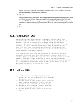 Bab 47. Perangkat Penyimpanan Tersier
rata-rata pada seluruh waktu I/O, termasuk waktu untuk seek atau locate. Istilah bandwidth dari
suatu drive sebenarnya adalah sustained bandwidth.
2. Kehandalan
Removable magnetic disk tidak begitu dapat diandalkan dibandingkan dengan ﬁxed hard-disk karena
cartridge lebih rentan terhadap lingkungan yang berbahaya seperti debu, perubahan besar pada
temperatur dan kelembaban, dan gangguan mekanis seperti tekukan. Optical disks dianggap sangat
dapat diandalkan karena lapisan yang menyimpan bit dilindungi oleh plastik transparan atau lapisan
kaca.
3. Harga
47.5. Rangkuman (UC)
Karakteristik utama dari perangkat penyimpanan tersier adalah bahwa
mereka bersifat removable, sebagai contoh floppy disk, CD_ROM dan tape.
Berbagai teknologi digunakan untuk perangkat lunak tersier seperti
magnetic tape, magneto-optic disk dan optical disk. Meskipun keuntungan
utamanya itu adalah removable namun mereka memiliki kecepatan akses
yang jauh lebih lama dibandingkan perangkat penyimpanan primer dan
sekunder. Berbagai upaya telah dilakukan untuk meningkatkan kecepatan
akses perangkat penyimpanan sekunder.
Tiga aspek kinerja yang utama adalah kecepatan, kehandalan dan harga.
Perbedaan yang cukup besar dari bandwith dapat ditemukan antara disk
dan tape dimana akses terhadap tape lebih lama. Kehandalan dari removable
magnetic disk masih kurang karena masih rentan terhadap lingkungan
yang berbahaya seperti debu, temperatur dan kelembaban. Sedangkan optical
disk lebih handal dibandingkan magnetic media karena memiliki lapisan
pelindung dari plastik transparan atau kaca.
47.6. Latihan (UC)
1. 1. Sebutkan macam-macam perangkat penyimpan
an tersier, dan apa karakteristik dari perangkat
penyimpanan tersier ?
2. Jelaskan secara singkat tentang future teknologi
pada perangkat penyimpanan tersier saat ini ?
3. Apa beda magneto optic disk dan optical dics ?
4. sebutkan 3 aspek utama dari kinerja penyimpan
an tersier menurut siberschart ?
5. Jelaskan dengan singkat tentang aplikasi antar
muka ?
466
 