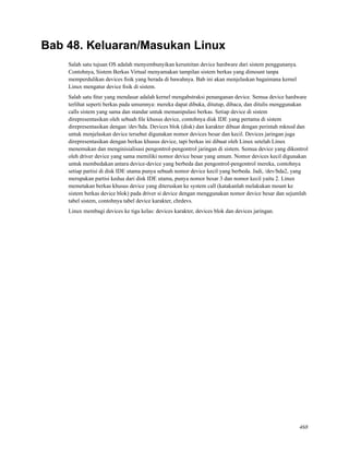 Bab 48. Keluaran/Masukan Linux
Salah satu tujuan OS adalah menyembunyikan kerumitan device hardware dari sistem penggunanya.
Contohnya, Sistem Berkas Virtual menyamakan tampilan sistem berkas yang dimount tanpa
memperdulikan devices ﬁsik yang berada di bawahnya. Bab ini akan menjelaskan bagaimana kernel
Linux mengatur device ﬁsik di sistem.
Salah satu ﬁtur yang mendasar adalah kernel mengabstraksi penanganan device. Semua device hardware
terlihat seperti berkas pada umumnya: mereka dapat dibuka, ditutup, dibaca, dan ditulis menggunakan
calls sistem yang sama dan standar untuk memanipulasi berkas. Setiap device di sistem
direpresentasikan oleh sebuah ﬁle khusus device, contohnya disk IDE yang pertama di sistem
direpresentasikan dengan /dev/hda. Devices blok (disk) dan karakter dibuat dengan perintah mknod dan
untuk menjelaskan device tersebut digunakan nomor devices besar dan kecil. Devices jaringan juga
direpresentasikan dengan berkas khusus device, tapi berkas ini dibuat oleh Linux setelah Linux
menemukan dan menginisialisasi pengontrol-pengontrol jaringan di sistem. Semua device yang dikontrol
oleh driver device yang sama memiliki nomor device besar yang umum. Nomor devices kecil digunakan
untuk membedakan antara device-device yang berbeda dan pengontrol-pengontrol mereka, contohnya
setiap partisi di disk IDE utama punya sebuah nomor device kecil yang berbeda. Jadi, /dev/hda2, yang
merupakan partisi kedua dari disk IDE utama, punya nomor besar 3 dan nomor kecil yaitu 2. Linux
memetakan berkas khusus device yang diteruskan ke system call (katakanlah melakukan mount ke
sistem berkas device blok) pada driver si device dengan menggunakan nomor device besar dan sejumlah
tabel sistem, contohnya tabel device karakter, chrdevs.
Linux membagi devices ke tiga kelas: devices karakter, devices blok dan devices jaringan.
468
 