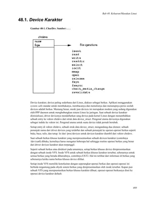 Bab 48. Keluaran/Masukan Linux
48.1. Device Karakter
Gambar 48-1. CharDev. Sumber: . . .
Device karakter, device paling sederhana dari Linux, diakses sebagai berkas. Aplikasi menggunakan
system calls standar untuk membukanya, membacanya dan menulisnya dan menutupnya persis seolah
devices adalah berkas. Memang benar, meski pun devices ini merupakan modem yang sedang digunakan
oleh PPP daemon untuk menghubungkan sistem Linux ke jaringan. Saat sebuah device karakter
diinisialisasi, driver devicenya mendaftarkan sang device pada kernel Linux dengan menambahkan
sebuah entry ke vektor chrdevs dari struk data device_struct. Pengenal utama devicenya digunakan
sebagai indeks ke vektor ini. Pengenal utama untuk suatu device tidak pernah berubah.
Setiap entry di vektor chrdevs, sebuah struk data device_struct, mengandung dua elemen: sebuah
penunjuk nama dari driver devices yang terdaftar dan sebuah penunjuk ke operasi-operasi berkas seperti
buka, baca, tulis, dan tutup. Isi dari /proc/devices untuk devices karakter diambil dari vektor chrdevs.
Saat sebuah berkas khusus karakter yang merepresentasikan sebuah devices karakter (contohnya
/dev/cua0) dibuka, kernelnya harus mengatur beberapa hal sehingga routine operasi berkas yang benar
dari driver devices karakter akan terpanggil.
Seperti sebuah berkas atau direktori pada umumnya, setiap berkas khusus device direpresentasikan
dengan sebuah inode VFS. Inode VFS untuk sebuah berkas khusus karakter tersebut, sebenarnya untuk
semua berkas yang berada dibawahnya, contohnya EXT2. Hal ini terlihat dari informasi di berkas yang
sebenarnya ketika nama berkas khusus device dilihat.
Setiap inode VFS memiliki keterkaitan dengan seperangkat operasi berkas dan operasi-operasi ini
berbeda tergantung pada obyek sistem berkas yang direpresentasikan oleh inode tersebut. Kapan pun
sebuah VFS yang merepsentasikan berkas khusus karakter dibuat, operasi-operasi berkasnya diset ke
operasi device karakter default.
469
 