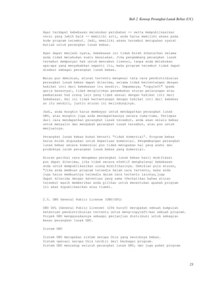 Bab 2. Konsep Perangkat Lunak Bebas (UC)
Agar terdapat kebebasan melakukan perubahan -- serta mempublikasikan
versi yang lebih baik -- memiliki arti, anda harus memiliki akses pada
kode program tersebut. Jadi, memiliki akses tersebut merupakan syarat
mutlak untuk perangkat lunak bebas.
Agar dapat menjadi nyata, kebebasan ini tidak boleh dibatalkan selama
anda tidak melakukan suatu kesalahan. Jika pengembang perangkat lunak
tersebut mempunyai hak untuk mencabut lisensi, tanpa anda melakukan
apa-apa yang menyebabkan seperti itu, maka program tersebut tidak dapat
disebut sebagai perangkat lunak bebas.
Walau pun demikian, aturan tertentu mengenai tata cara pendistribusian
perangkat lunak bebas dapat diterima, selama tidak bertentangan dengan
hakikat inti dari kebebasan itu sendiri. Umpamanya, "copyleft" (pada
garis besarnya), tidak mengizinkan penambahan aturan pelarangan atau
pembatasan hak orang lain yang tidak sesuai dengan hakikat inti dari
kebebasan. Hal ini tidak bertentangan dengan hakikat inti dari kebebas
an itu sendiri, justru aturan ini melindunginya.
Jadi, anda mungkin harus membayar untuk mendapatkan perangkat lunak
GNU, atau mungkin juga anda mendapatkannya secara cuma-cuma. Terlepas
dari cara mendapatkan perangkat lunak tersebut, anda akan selalu bebas
untuk menyalin dan mengubah perangkat lunak tersebut, atau pun untuk
menjualnya.
Perangkat lunak bebas bukan berarti “tidak komersial”. Program bebas
harus boleh digunakan untuk keperluan komersial. Pengembangan perangkat
lunak bebas secara komersial pun tidak merupakan hal yang aneh; dan
produknya ialah perangkat lunak bebas yang komersial.
Aturan perihal cara mengemas perangkat lunak bebas hasil modifikasi
pun dapat diterima, jika tidak secara efektif menghalangi kebebasan
anda untuk mempublikasikan ulang modifikasinya. Demikian pula aturan,
"Jika anda membuat program tersedia dalam cara tertentu, maka anda
juga harus membuatnya tersedia dalam cara tertentu lainnya,juga
dapat diterima dengan ketentuan yang sama (Perhatikan bahwa aturan
tersebut masih memberikan anda pilihan untuk menentukan apakah program
itu akan dipublikasikan atau tidak).
2.5. GNU General Public License (GNU/GPL)
GNU GPL (General Public License) (20k huruf) merupakan sebuah kumpulan
ketentuan pendistribusian tertentu untuk meng-copyleft-kan sebuah program.
Proyek GNU menggunakannya sebagai perjanjian distribusi untuk sebagian
besar perangkat lunak GNU.
Sistem GNU
Sistem GNU merupakan sistem serupa Unix yang seutuhnya bebas.
Sistem operasi serupa Unix terdiri dari berbagai program.
Sistem GNU mencakup seluruh perangkat lunak GNU, dan juga paket program
23
 