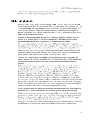 Bab 48. Keluaran/Masukan Linux
routine-routine pengirim frame dan routine-routine penambah header standar dan pengumpul statistik.
Statistik ini bisa dilihat dengan memakai perintah ifconﬁg.
48.4. Rangkuman
Dasar dari elemen perangkat keras yang terkandung pada M/K adalah bus, device controller, dan M/K
itu sendiri. Kinerja kerja pada data yang bergerak antara device dan memori utama di jalankan oleh CPU,
di program oleh M/K atau mungkin DMA controller. Modul kernel yang mengatur device adalah device
driver. System-call interface yang disediakan aplikasi dirancang untuk menghandle beberapa dasar
kategori dari perangkat keras, termasuk block devices, character devices, memory mapped ﬁles, network
sockets, dan programmed interval timers.
Subsistem M/K kernel menyediakan beberapa servis. Diantaranya adalah I/O schedulling, buffering,
spooling, error handling, dan device reservation. Salah satu servis dinamakan translation, untuk
membuat koneksi antara perangkat keras dan nama ﬁle yang digunakan oleh aplikasi.
I/O system calls banyak dipakai oleh CPU, dikarenakan oleh banyaknya lapisan dari perangkat lunak
antara physical device dan aplikasi. Lapisan ini mengimplikasikan overhead dari context switching untuk
melewati kernel’s protection boundary, dari sinyal dan interrupt handling untuk melayani I/O devices.
Disk drives adalah major secondary-storage I/O device pada kebanyakan komputer. Permintaan untuk
disk M/K digenerate oleh sistem ﬁle dan sistem virtual memori. Setiap permintaan menspesiﬁkasikan
alamat pada disk untuk dapat direferensikan pada form di logical block number.
Algoritma disk schedulling dapat meningkatkan efektiﬁtas bandwidth, average response time, dan
variance response time. Algoritma seperti SSTF, SCAN, C-SCAN, LOOK dan C-LOOK didesain untuk
membuat perkembangan dengan menyusun ulang antrian disk untuk meningkatkan total waktu
pencarian.
Performa dapat rusak karena external fragmentation. Satu cara untuk menyusun ulang disk untuk
mengurangi fragmentasi adalah untuk back up dan restore seluruh disk atau partisi. Blok-blok dibaca
dari lokasi yang tersebar, me-restore tulisan mereka secara berbeda. Beberapa sistem mempunyai
kemampuan untuk men-scan sistem ﬁle untuk mengidentiﬁkasi ﬁle terfragmentasi, lalu menggerakan
blok-blok mengelilingi untuk meningkatkan fragmentasi. Mendefragmentasi ﬁle yang sudah di
fragmentasi (tetapi hasilnya kurang optimal) dapat secara signiﬁkan meningkatkan performa, tetapi
sistem ini secara umum kurang berguna selama proses defragmentasi sedang berjalan. Sistem operasi
me-manage blok-blok pada disk. Pertama, disk baru di format secara low level untuk menciptakan sektor
pada perangkat keras yang masih belum digunakan. Lalu, disk dapat di partisi dan sistem ﬁle diciptakan,
dan blok-blok boot dapat dialokasikan. Terakhir jika ada blok yang terkorupsi, sistem harus mempunyai
cara untuk me-lock out blok tersebut, atau menggantikannya dengan cadangan.
Tertiary storage di bangun dari disk dan tape drives yang menggunakan media yang dapat dipindahkan.
Contoh dari tertiary storage adalah magnetic tape, removable magnetic, dan magneto-optic disk.
Untuk removable disk, sistem operasi secara general menyediakan servis penuh dari sistem ﬁle interface,
termasuk space management dan request-queue schedulling . Untuk tape, sistem operasi secara general
hanya menyediakan interface yang baru. Banyak sistem operasi yang tidak memiliki built-in support
untuk jukeboxes. Jukebox support dapat disediakan oleh device driver.
Setiap aplikasi yang dijalankan di linux mempunyai pengenal yang disebut sebagai process identiﬁcation
number (PID). PID disimpan dalam 32 bit dengan angka berkisar dari 0-32767 untuk menjamin
474
 