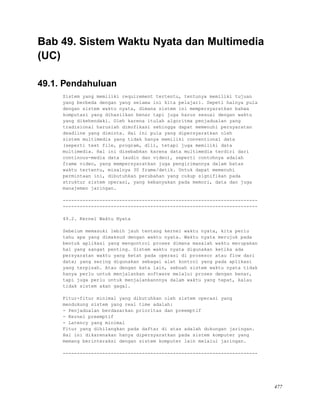 Bab 49. Sistem Waktu Nyata dan Multimedia
(UC)
49.1. Pendahuluan
Sistem yang memiliki requirement tertentu, tentunya memiliki tujuan
yang berbeda dengan yang selama ini kita pelajari. Sepeti halnya pula
dengan sistem waktu nyata, dimana sistem ini mempersyaratkan bahwa
komputasi yang dihasilkan benar tapi juga harus sesuai dengan waktu
yang dikehendaki. Oleh karena itulah algoritma penjadualan yang
tradisional haruslah dimofikasi sehingga dapat memenuhi persyaratan
deadline yang diminta. Hal ini pula yang dipersyaratkan oleh
sistem multimedia yang tidak hanya memiliki conventional data
(seperti text file, program, dll), tetapi juga memiliki data
multimedia. Hal ini disebabkan karena data multimedia terdiri dari
continous-media data (audio dan video), seperti contohnya adalah
frame video, yang mempersyaratkan juga pengirimannya dalam batas
waktu tertentu, misalnya 30 frame/detik. Untuk dapat memenuhi
permintaan ini, dibutuhkan perubahan yang cukup signifikan pada
struktur sistem operasi, yang kebanyakan pada memori, data dan juga
manajemen jaringan.
---------------------------------------------------------------------
---------------------------------------------------------------------
49.2. Kernel Waktu Nyata
Sebelum memasuki lebih jauh tentang kernel waktu nyata, kita perlu
tahu apa yang dimaksud dengan waktu nyata. Waktu nyata merujuk pada
bentuk aplikasi yang mengontrol proses dimana masalah waktu merupakan
hal yang sangat penting. Sistem waktu nyata digunakan ketika ada
persyaratan waktu yang ketat pada operasi di prosesor atau flow dari
data; yang sering digunakan sebagai alat kontrol yang pada aplikasi
yang terpisah. Atau dengan kata lain, sebuah sistem waktu nyata tidak
hanya perlu untuk menjalankan software melalui proses dengan benar,
tapi juga perlu untuk menjalankannnya dalam waktu yang tepat, kalau
tidak sistem akan gagal.
Fitur-fitur minimal yang dibutuhkan oleh sistem operasi yang
mendukung sistem yang real time adalah:
- Penjadualan berdasarkan prioritas dan preemptif
- Kernel preemptif
- Latency yang minimal
Fitur yang dihilangkan pada daftar di atas adalah dukungan jaringan.
Hal ini dikarenakan hanya dipersyaratkan pada sistem komputer yang
memang berinteraksi dengan sistem komputer lain melalui jaringan.
---------------------------------------------------------------------
477
 
