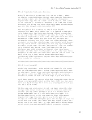 Bab 49. Sistem Waktu Nyata dan Multimedia (UC)
49.2.1 Penjadualan Berdasarkan Prioritas
Algoritma penjadualan berdasarkan prioritas dan preemptif mampu
menjalankan proses berdasarkan tingkat kepentingannya, dimana proses
yang sedang berjalan akan dipreemptifkan apabila sebuah proses
berprioritas tinggi menjadi tersedia untuk dijalankan. Oleh karena
itulah algoritma ini dibutuhkan, mengingat fitur utama yang paling
dibutuhkan oleh sistem yang waktu nyata adalah mampu merespon proses
yang real time secepat proses membutuhkan CPU.
Yang disayangkan dari algoritma ini adalah hanya menjamin
fungsionalitas waktu nyata lembut. Hal ini dikarenaka sistem waktu
nyata lembut memberikan aturan yang kurang, sehingga memungkinkan
proses yang kritis untuk mendapatkan prioritas belakangan. Walaupun
menambahkan fungsionalitas waktu nyata lembut pada sistem baru dapat
menyebabkan alokasi sumber daya yang tidak adil dan dapat pula
menyebabkan penundaan yang lebih lama, atau bahkan kelaparan, namun
setidaknya hal tersebut untuk beberapa proses mungkin untuk dicapai.
Hasilnya adalah sebuah sistem bertujuan umum yang dapat mendukung
multimedia berupa grafik interaktif berkecepatan tinggi dan berbagai
jenis pekerjaan yang secara fungsi tidak akan diterima pada
lingkungan yang tidak mendukung perhitungan waktu nyata lembut.
Algoritma ini tidak mampu mendukung sistem waktu nyata keras, karena
kedepannya sistem waktu nyata keras harus memiliki jaminan bahwa task
waktu nyata akan dilayani sesuai dengan persyaratan waktu
tenggangnya. Selain itu membuat jaminan serupa akan mempersyaratkan
fitur penjadualan tambahan.
---------------------------------------------------------------------
49.2.2 Kernel Preemptif
Kernel yang non-preemptif tidak mengizinkan preemption pada proses
yang berjalan pada mode kernel, dimana proses yang mode kernel akan
berjalan sampai dengan keluar dari mode kernel,blok atau voluntarily
dari yields control dari CPU. Sebaliknya, kernel yang preemptif
mengizinkan preemption dari task untuk berjalan pada mode kernel.
Untuk dapat memenuhi persyaratan waktu dari sistem waktu nyata keras,
adanya kernel preemptif menjadi penting. Kalau tidak maka task waktu
nyata akan dapat menunggu dalam waktu yang panjang padahal task yang
lain aktif dalam kernel.
Ada beberapa cara untuk membuat kernel yang dapat preemptif. Salah
satunya adalah dengan memasukkan preemption point pada system call
berdurasi panjang, dimana preemption point akan mengecek apakah
proses dengan berprioritas tinggi perlu untuk dijalankan. Jika
demikian maka context switch yang berperan. Maka, ketika proses
berprioritas tinggi terminasi, proses yang diinterupsi akan
melanjutkan system call. Preemption point akan ditempatkan hanya pada
lokasi aman pada kernel, yaitu hanya pada saat dimana struktur data
kernel yang belum dimodifikasi. Strategi kedua adalah dengan membuat
sebuah kernel yang dapat preemptif melalui penggunaan mekanisme
478
 