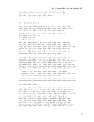 Bab 49. Sistem Waktu Nyata dan Multimedia (UC)
sinkronisasi. Dengan metodologi ini, kernel dapat selalu
dipreemptifkan karena date kernel tertentu yang diupdate yang akan
diproteksi dari proses berprioritas tinggi.
---------------------------------------------------------------------
49.2.3 Mengurangi latency
Event latency merupakan sejumlah waktu yang berlalu dari ketika
sebuah event terjadi sampai dengan ketika dilayani. Biasanya event
yang berbeda memiliki requirement latency yang berbeda.
Performa dari sistem waktu nyata dipengaruhi oleh 2 tipe
keterlambatan berikut ini:
1. Interrupt latency
2. Dispatch latency
Interrupt latency merujuk kepada periode waktu dari kedatangan
interupsi sampai dengan pada CPU sampai dengan dimulainya rutin
dimana service diinterupsi. Ketika interupsi terjadi, sistem operasi
pertama kali harus melengkapi instruksi yang dieksekusinya dan
menentukan tipe dari interupsi yang terjadi. Kemudian harus
disimpan state dari proses saat ini sebelum melayani interupsi
menggunakan interrupt service routine (ISR) tertentu.
Jumlah waktu yang dibutuhkan untuk dispatcher penjadualan untuk
menghentikan satu proses dan memulai lagi yang baru merupakan
pengertian dari dispatch latency. Menyediakan task waktu nyata dengan
akses yang cepat pada CPU mandate bahwa sistem operasi yang waktu
nyata mengurangi latency ini. Cara yang palin efektif untuk menjaga
dispatch latency menjadi rendah adalah dengan menyediakan kernel yang
preemptif. Fase konflik dari dispatch latency memiliki dua komponen
yaitu:
1. Preemption dari beberapa proses yang berjalan pada kernel
2. Melepaskan dengan proses yang berprioritas rendah dari sumber data
yang dibutuhkan oleh proses berprioritas tinggi
---------------------------------------------------------------------
---------------------------------------------------------------------
49.3. Penjadual Proses
Seperti yang telah disebutkan sebelumnya bahwa sistem waktu nyata
dibagi menjadi dua, yaitu sistem waktu nyata keras dan sistem waktu
nyata lembut. Sistem waktu nyata keras memberikan jaminan untuk
menyelesaikan sebuah proses dalam sejumlah waktu. Pernyataan tentang
jumlah waktu yang dibutuhkan untuk penyelesaian proses, disubmit
bersamaan dengan proses itu sendiri. Kemudian penjadual akan
memberikan ijin bagi proses tersebut, memberikan jaminan bahwa
proses tersebut dapat diselesaikan tepat waktu, dan apabila tidak
memungkinkan untuk diselesaikan tepat waktu, maka akan ditolak.
Jaminan semacam ini tidak akan mungkin dilakukan pada sistem dengan
secondary storage atau virtual memory, karena subsistem ini dapat
479
 