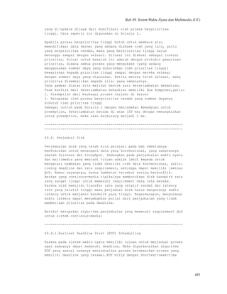 Bab 49. Sistem Waktu Nyata dan Multimedia (UC)
yang di-update dijaga dari modifikasi oleh proses berprioritas
tinggi. Cara seperti ini digunakan di Solaris 2.
Apabila proses berprioritas tinggi butuh untuk membaca atau
memodifikasi data kernel yang sedang diakses oleh yang lain, yaitu
yang berprioritas rendah, maka yang berprioritas tinggi harus
menunggu sampai dengan selesai. Situasi ini dikenal sebagai inversi
prioritas. Solusi untuk masalah ini adalah dengan protokol pewarisan
prioritas, dimana semua proses yang mengakses (yang sedang
menggunakan sumber daya yang dibutuhkan oleh prioritas tinggi)
mewariskan kepada prioritas tinggi sampai dengan mereka selesai
dengan sumber daya yang digunakan. Ketika mereka telah selesai, maka
prioritas dikembalikan kepada nilai yang sebenarnya.
Pada gambar diatas kita melihat bentuk sari keterlambatan kehadiran.
Fase konflik dari keterlambatan kehadiran memiliki dua komponen,yaitu:
1. Preemption dari berbagai proses terjadi di kernel
2. Pelepasan oleh proses berprioritas rendah yang sumber dayanya
dibutuh oleh prioritas tinggi
Sebagai contoh pada Solaris 2 dengan meniadakan kemampuan untuk
preemption, keterlambatan berada di atas 100 ms; dengan memungkinkan
untuk preemption, maka akan berkurang menjadi 2 ms.
---------------------------------------------------------------------
---------------------------------------------------------------------
49.4. Penjadual Disk
Penjadualan disk yang telah kita pelajari pada bab sebelumnya
memfokuskan untuk menangani data yang konvensional, yang sasarannya
adalah fairness dan troughput. Sedangkan pada penjadualan waktu nyata
dan multimedia yang menjadi tujuan adalah lebih kepada untuk
mengatasi hambatan yang tidak dimiliki oleh data konvensional, yaitu:
timing deadline dan rate requirement, sehingga dapat memiliki jaminan
QoS. Namun sayangnya, kedua hambatan tersebut sering berkonflik.
Berkas yang continous-media tipikalnya membutuhkan disk bandwith rate
yang sangat tinggi untuk memenuhi requirement data rate mereka.
Karena disk memiliko transfer rate yang relatif rendah dan latency
rate yang relatif tinggi maka penjadual disk harus mengurangi waktu
latency untuk menjamin bandwith yang tinggi. Bagaimanapun, mengurangi
waktu latency dapat menyebabkan polisi dari penjadualan yang tidak
memberikan prioritas pada deadline.
Berikut merupakan algoritma penjadualan yang memenuhi requirement QoS
untuk sistem continous-media:
---------------------------------------------------------------------
49.4.1.Earliest Deadline first (EDF) Schedulling
Karena pada sistem waktu nyata memiliki tujuan untuk menjadual proses
agar semuanya dapat memenuhi deadline. Maka diperkenalkan algoritma
EDF yang sesuai namanya menjadualkan proses berdasarkan proses yang
memiliki deadline yang terawal.EDF mirip dengan shortest-seek-time
481
 