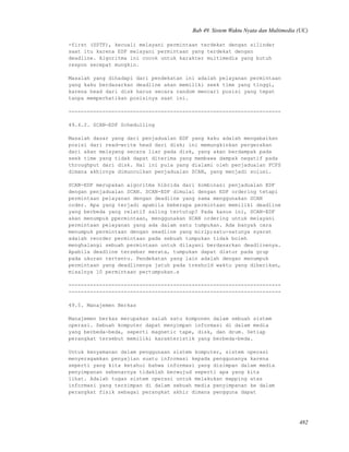 Bab 49. Sistem Waktu Nyata dan Multimedia (UC)
-first (SSTF), kecuali melayani permintaan terdekat dengan silinder
saat itu karena EDF melayani permintaan yang terdekat dengan
deadline. Algoritma ini cocok untuk karakter multimedia yang butuh
respon secepat mungkin.
Masalah yang dihadapi dari pendekatan ini adalah pelayanan permintaan
yang kaku berdasarkan deadline akan memiliki seek time yang tinggi,
karena head dari disk harus secara random mencari posisi yang tepat
tanpa memperhatikan posisinya saat ini.
---------------------------------------------------------------------
49.4.2. SCAN-EDF Schedulling
Masalah dasar yang dari penjadualan EDF yang kaku adalah mengabaikan
posisi dari read-write head dari disk; ini memungkinkan pergerakan
dari akan melayang secara liar pada disk, yang akan berdampak pada
seek time yang tidak dapat diterima yang membawa dampak negatif pada
throughput dari disk. Hal ini pula yang dialami oleh penjadualan FCFS
dimana akhirnya dimunculkan penjadualan SCAN, yang menjadi solusi.
SCAN-EDF merupakan algoritma hibrida dari kombinasi penjadualan EDF
dengan penjadualan SCAN. SCAN-EDF dimulai dengan EDF ordering tetapi
permintaan pelayanan dengan deadline yang sama menggunakan SCAN
order. Apa yang terjadi apabila beberapa permintaan memiliki deadline
yang berbeda yang relatif saling tertutup? Pada kasus ini, SCAN-EDF
akan menumpuk ppermintaan, menggunakan SCAN ordering untuk melayani
permintaan pelayanan yang ada dalam satu tumpukan. Ada banyak cara
menumpuk permintaan dengan seadline yang mirip;satu-satunya syarat
adalah reorder permintaan pada sebuah tumpukan tidak boleh
menghalangi sebuah permintaan untuk dilayani berdasarkan deadlinenya.
Apabila deadline tersebar merata, tumpukan dapat diatur pada grup
pada ukuran tertentu. Pendekatan yang lain adalah dengan menumpuk
permintaan yang deadlinenya jatuh pada treshold waktu yang diberikan,
misalnya 10 permintaan pertumpukan.s
---------------------------------------------------------------------
---------------------------------------------------------------------
49.5. Manajemen Berkas
Manajemen berkas merupakan salah satu komponen dalam sebuah sistem
operasi. Sebuah komputer dapat menyimpan informasi di dalam media
yang berbeda-beda, seperti magnetic tape, disk, dan drum. Setiap
perangkat tersebut memiliki karakteristik yang berbeda-beda.
Untuk kenyamanan dalam penggunaan sistem komputer, sistem operasi
menyeragamkan penyajian suatu informasi kepada penggunanya karena
seperti yang kita ketahui bahwa informasi yang disimpan dalam media
penyimpanan sebenarnya tidaklah berwujud seperti apa yang kita
lihat. Adalah tugas sistem operasi untuk melakukan mapping atas
informasi yang tersimpan di dalam sebuah media penyimpanan ke dalam
perangkat fisik sebagai perangkat akhir dimana pengguna dapat
482
 