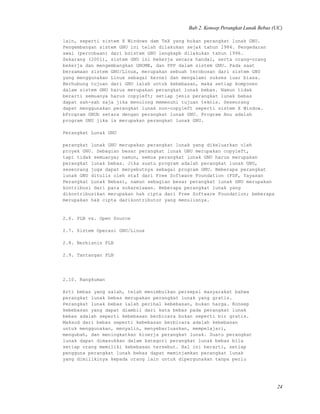 Bab 2. Konsep Perangkat Lunak Bebas (UC)
lain, seperti sistem X Windows dam TeX yang bukan perangkat lunak GNU.
Pengembangan sistem GNU ini telah dilakukan sejak tahun 1984. Pengedaran
awal (percobaan) dari bsistem GNU lengkapb dilakukan tahun 1996.
Sekarang (2001), sistem GNU ini bekerja secara handal, serta orang-orang
bekerja dan mengembangkan GNOME, dan PPP dalam sistem GNU. Pada saat
bersamaan sistem GNU/Linux, merupakan sebuah terobosan dari sistem GNU
yang menggunakan Linux sebagai kernel dan mengalami sukses luar biasa.
Berhubung tujuan dari GNU ialah untuk kebebasan, maka setiap komponen
dalam sistem GNU harus merupakan perangkat lunak bebas. Namun tidak
berarti semuanya harus copyleft; setiap jenis perangkat lunak bebas
dapat sah-sah saja jika menolong memenuhi tujuan teknis. Seseorang
dapat menggunakan perangkat lunak non-copyleft seperti sistem X Window.
bProgram GNUb setara dengan perangkat lunak GNU. Program Anu adalah
program GNU jika ia merupakan perangkat lunak GNU.
Perangkat Lunak GNU
perangkat lunak GNU merupakan perangkat lunak yang dikeluarkan oleh
proyek GNU. Sebagian besar perangkat lunak GNU merupakan copyleft,
tapi tidak semuanya; namun, semua perangkat lunak GNU harus merupakan
perangkat lunak bebas. Jika suatu program adalah perangkat lunak GNU,
seseorang juga dapat menyebutnya sebagai program GNU. Beberapa perangkat
lunak GNU ditulis oleh staf dari Free Software Foundation (FSF, Yayasan
Perangkat Lunak Bebas), namun sebagian besar perangkat lunak GNU merupakan
kontribusi dari para sukarelawan. Beberapa perangkat lunak yang
dikontribusikan merupakan hak cipta dari Free Software Foundation; beberapa
merupakan hak cipta darikontributor yang menulisnya.
2.6. PLB vs. Open Source
2.7. Sistem Operasi GNU/Linux
2.8. Berbisnis PLB
2.9. Tantangan PLB
2.10. Rangkuman
Arti bebas yang salah, telah menimbulkan persepsi masyarakat bahwa
perangkat lunak bebas merupakan perangkat lunak yang gratis.
Perangkat lunak bebas ialah perihal kebebasan, bukan harga. Konsep
kebebasan yang dapat diambil dari kata bebas pada perangkat lunak
bebas adalah seperti kebebasan berbicara bukan seperti bir gratis.
Maksud dari bebas seperti kebebasan berbicara adalah kebebasan
untuk menggunakan, menyalin, menyebarluaskan, mempelajari,
mengubah, dan meningkatkan kinerja perangkat lunak. Suatu perangkat
lunak dapat dimasukkan dalam kategori perangkat lunak bebas bila
setiap orang memiliki kebebasan tersebut. Hal ini berarti, setiap
pengguna perangkat lunak bebas dapat meminjamkan perangkat lunak
yang dimilikinya kepada orang lain untuk dipergunakan tanpa perlu
24
 