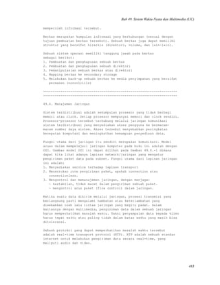 Bab 49. Sistem Waktu Nyata dan Multimedia (UC)
memperoleh informasi tersebut.
Berkas merupakan kumpulan informasi yang berhubungan (sesuai dengan
tujuan pembuatan berkas tersebut). Sebuah berkas juga dapat memiliki
struktur yang bersifat hirarkis (direktori, volume, dan lain-lain).
Sebuah sistem operasi memiliki tanggung jawab pada berkas
sebagai berikut:
1. Pembuatan dan penghapusan sebuah berkas
2. Pembuatan dan penghapusan sebuah direktori
3. Pemanipulasian sebuah berkas atau direktori
4. Mapping berkas ke secondary storage
5. Melakukan back-up sebuah berkas ke media penyimpanan yang bersifat
permanen (nonvolitile)
---------------------------------------------------------------------
---------------------------------------------------------------------
49.6. Manajemen Jaringan
Sistem terdistribusi adalah sekumpulan prosesor yang tidak berbagi
memori atau clock. Setiap prosesor mempunyai memori dan clock sendiri.
Prosesor-prosesor tersebut terhubung melalui jaringan komunikasi
sistem terdistribusi yang menyediakan akses pengguna ke bermacam-
macam sumber daya sistem. Akses tersebut menyebabkan peningkatan
kecepatan komputasi dan meningkatkan kemampuan penyediaan data.
Fungsi utama dari jaringan itu sendiri merupakan komunikasi. Model
acuan dalam mempelajari jaringan komputer pada buku ini adalah dengan
OSI. Gambar model OSI ini dapat dilihat pada Gambar 49.6.-1 dimana
dapat kita lihat adanya lapisan network/jaringan yang mengatur
pengiriman paket data pada subnet. Fungsi utama dari lapisan jaringan
ini adalah:
1. Menyediakan service terhadap lapisan transport
2. Menentukan rute pengiriman paket, apakah connection atau
connectionless.
3. Mengontrol dan memanajemen jaringan, dengan menjaga:
- kestabilan, tidak macet dalam pengiriman sebuah paket.
- mengontrol arus paket (flow control) dalam jaringan.
Ketika suatu data dikirim melalui jaringan, prosesi transmisi yang
berlangsung pasti mengalami hambatan atau keterlambatan yang
disebabkan oleh lalu lintas jaringan yang begitu padat. Dalam
kaitannya dengan multimedia, pengiriman data dalam sebuah jaringan
harus memperhatikan masalah waktu. Yakni penyampaian data kepada klien
harus tepat waktu atau paling tidak dalam batas waktu yang masih bisa
ditoleransi.
Sebuah protokol yang dapat memperhatikan masalah waktu tersebut
adalah real-time transport protocol (RTP). RTP adalah sebuah standar
internet untuk melakukan pengiriman data secara real-time, yang
meliputi audio dan video.
483
 