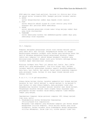 Bab 49. Sistem Waktu Nyata dan Multimedia (UC)
RTSP memiliki empat buah perintah. Perintah ini dikirim dari klien
ke sebuah server streaming RTSP. Keempat perintah tersebut adalah:
1. SETUP
server mengalokasikan sumber daya kepada client session
2. PLAY
server mengirim sebuah stream ke client session yang telah
dibangun dari perintah SETUP sebelumnya
3. PAUSE
server menunda pengiriman stream namun tetap menjaga sumber daya
yang telah dialokasikan
4. TEARDOWN
server memutuskan koneksi dan membebastugaskan sumber daya yang
sebelumnya telah digunakan
---------------------------------------------------------------------
---------------------------------------------------------------------
49.7. Kompresi
Kompresi merupakan pengurangan ukuran suatu berkas menjadi ukuran
yang lebih kecil dari aslinya. Pengompresian berkas ini sangat
menguntungkan manakala terdapat suatu berkas yang berukuran besar dan
data di dalamnya mengandung banyak pengulangan karakter. Adapun
teknik dari kompresi ini adalah dengan mengganti karakter yang
berulang-ulang tersebut dengan suatu pola tertentu sehingga berkas
tersebut dapat meminimalisasi ukurannya.
Misalnya terdapat kata "Hari ini adalah hari Jum’at. Hari Jum’at
adalah hari yang menyenangkan". Jika kita telaah lagi, kalimat
tersebut memiliki pengulangan karakter seperti karaktek pembentuk
kata hari, hari Jum’at, dan adalah. Dalam teknik sederhana kompresi
pada perangkat lunak, kalimat di atas dapat diubah menjadi pola
sebagai berikut
# ini $ %. % $ # ya@ menyena@kan.
dimana dalam kalimat diatas, karakter pembentuk hari diubah menjadi
karakter #, hari Jum’at menjadi %, adalah menjadi $, ng menjadi @.
Saat berkas ini akan dibaca kembali, maka perangkat lunak akan
mengembalikan karakter tersebut menjadi karakter awal dalam kalimat.
Pengubangan karakter menjadi lebih singkat hanya digunakan agar
penyimpanan kalimat tersebut dalam memory komputer tidak memakan
tempat yang banyak.
Implementasi kompresi dalam personal computer (PC) dibagi menjadi
tiga cara, yaitu:
1. Pengkompresian berkas berdasarkan kegunaannya
(Utility-based file compression)
Merupakan tipe kompresi yang melakukan kompresi per berkas dengan
menggunakan utilitas kompresi. Untuk melihat berkas yang telah
dikompresi, berkas tersebut harus didekompres dengan menggunakan
utilitas dekompresi. Dalam tipe ini, sistem operasi tidak tahu
485
 
