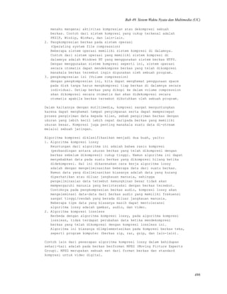 Bab 49. Sistem Waktu Nyata dan Multimedia (UC)
menahu mengenai aktivitas kompresian atau dekompresi sebuah
berkas. Contoh dari sistem kompresi yang cukup terkenal adalah
PKZIP, WinZip, WinRar, dan lain-lain.
2. Pengkompresian berkas pada sistem operasi
(Operating system file compression)
Beberapa sistem operasi memiliki sistem kompresi di dalamnya.
Contoh dari sistem operasi yang memiliki sistem kompresi di
dalamnya adalah Windows NT yang menggunakan sistem berkas NTFS.
Dengan menggunakan sistem kompresi seperti ini, sistem operasi
secara otomatis dapat mendekompres berkas yang telah dikompresi
manakala berkas tersebut ingin digunakan oleh sebuah program.
3. pengkompresian isi (Volume compression)
dengan pengkompresian ini, kita dapat menghemat penggunaan space
pada disk tanpa harus mengkompresi tiap berkas di dalamnya secara
individual. Setiap berkas yang dikopi ke dalam volume compression
akan dikompresi secara otomatis dan akan didekompresi secara
otomatis apabila berkas tersebut dibutuhkan oleh sebuah program.
Dalam kaitannya dengan mutltimedia, kompresi sangat menguntungkan
karena dapat menghemat tempat penyimpanan serta dapat mempercepat
proses pengiriman data kepada klien, sebab pengiriman berkas dengan
ukuran yang lebih kecil lebih cepat daripada berkas yang memiliki
ukuran besar. Kompresi juga penting manakala suatu data di-stream
melalui sebuah jaringan.
Algoritma kompresi diklasifikasikan menjadi dua buah, yaitu:
1. Algoritma kompresi lossy
Keuntungan dari algoritma ini adalah bahwa rasio kompresi
(perbandingan antara ukuran berkas yang telah dikompresi dengan
berkas sebelum dikompresi) cukup tinggi. Namun algoritma ini dapat
menyebabkan data pada suatu berkas yang dikompresi hilang ketika
didekompresi. Hal ini dikarenakan cara kerja algoritma lossy
adalah dengan mengeliminasikan beberapa data dari suatu berkas.
Namun data yang dieliminasikan biasanya adalah data yang kurang
diperhatikan atau diluar jangkauan manusia, sehingga
pengeliminasian data tersebut kemungkinan besar tidak akan
mempengaruhi manusia yang berinteraksi dengan berkas tersebut.
Contohnya pada pengkompresian berkas audio, kompresi lossy akan
mengeleminasi data-data dari berkas audio yang memiliki frekuensi
sangat tinggi/rendah yang berada diluar jangkauan manusia.
Beberapa tipe data yang biasanya masih dapat mentoleransi
algoritma lossy adalah gambar, audio, dan video.
2. Algoritma kompresi lossless
Berbeda dengan algoritma kompresi lossy, pada algoritma kompresi
lossless, tidak terdapat perubahan data ketika mendekompresi
berkas yang telah dikompresi dengan kompresi lossless ini.
Algoritma ini biasanya diimplementasikan pada kompresi berkas teks,
seperti program komputer (berkas zip, rar, gzip, dan lain-lain).
Contoh lain dari penerapan algoritma kompresi lossy dalam kehidupan
sehari-hari adalah pada berkas berformat MPEG (Moving Picture Experts
Group). MPEG merupakan sebuah set dari format berkas dan standard
kompresi untuk video digital.
486
 