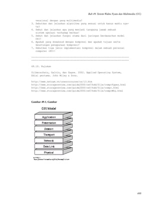 Bab 49. Sistem Waktu Nyata dan Multimedia (UC)
vensional dengan yang multimedia?
3. Sebutkan dan jelaskan algoritma yang sesuai untuk kasus waktu nya-
ta?
4. Sebut dan jelaskan apa yang menjadi tanggung jawab sebuah
sistem operasi terhadap berkas!
5. Sebut dan jelaskan fungsi utama dari jaringan berdasarkan model
OSI!
6. Apakah yang dimaksud dengan kompresi dan apakah tujuan serta
keuntungan penggunaan kompresi?
7. Sebutkan tiga jenis implementasi kompresi dalam sebuah personal
computer (PC)!
---------------------------------------------------------------------
---------------------------------------------------------------------
49.10. Rujukan
Silberschatz, Galvin, dan Gagne. 2002. Applied Operating System,
Edisi pertama. John Wiley & Sons.
http://www.netnam.vn/unescocourse/os/13.htm
http://www.storagereview.com/guide2000/ref/hdd/file/comprTypes.html
http://www.storagereview.com/guide2000/ref/hdd/file/compr.html
http://www.storagereview.com/guide2000/ref/hdd/file/comprWhy.html
Gambar 49-1. Gambar
488
 