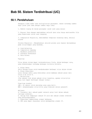 Bab 50. Sistem Terdistribusi (UC)
50.1. Pendahuluan
Pengguna tidak sadar akan multiplisitas perangkat. Akses terhadap sumber
daya jarak jauh sama dengan sumber daya lokal
1. Remote loging ke dalam perangkat jarak jauh yang sesuai
2. Migrasi Data dengan memindahkan seluruh data atau hanya mentransfer file
yang diperlukan untuk task langsung
3. Computation Migration, memindahkan komputasi bukannya data, melalui
sistem
Process Migration : Mengeksekusi seluruh proses arat bagian daripadanya
pada situs/tempat yang berbeda.
a. Load balancing
b. Computation Speedup
c. Hardware preference
d. Software Preference
e. Data Access
Topologi
Situs dalam sistem dapat terkoneksiscara fisik, dalam berbagai cara,
yang dibandingkan terhadap berbagai kriteria tertentu
a. Biaya dasar
yaitu berapa biaya untuk menghubungkan berbagai situs dalam sistem
b. Biaya komunikasi
yiatu berapa waktu yang dibutuhkan untuk membawa sebuah pesan dari
situs A ke situs B.
c. Relibilitas
JIka sebuah link dalam sebuah situs terputus, apakan situs-situs
yang lain dapat berfungsi dengan normal.
Tipe-tipe koneksi
LAN = di desain untuk mencakup area yang kecil.
WAN = menghubungkan situs-situs yang terpisah secara geografi
Aplikasi
a. Transmisi dari sebuah paket network antar host dalam sebuah
jaringan ethernet.
b. Setiap host mempunyai sebuah IP unik dan sebuah alamat ethernet
yang berkorespondensi
c. Komunikasi membutuhkan alamat keduanya.
d. DNS yang dapat digunakan untuk mendapatkan alamat IP.
491
 