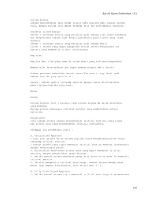 Bab 50. Sistem Terdistribusi (UC)
Sistem berkas
sebuah implementasi dari model klasik time sharing dari sebuah sistem
file, dimana banyak user dapat berbagi file dan penyimpanan resource.
Struktur sistem berkas
Servis : Software entity yang berjalan pada sebuah atau lebih hardware
dan menyediakan sebuah tipe fungsi partikular pada client yang tidak
dikenal
Server : Software servis yang berjalan pada sebuah mesin
Client : Proses yang dapat mengivoke sebuah servis mengunakan set
operasi yang membentuk client interfacenya
Replikasi
Replika dari file yang sama di dalam mesin yang failure-independent
Memperbaiki ketersediaan dan dapat mempersingkat waktu servis
Schema penamaan memetakan sebuah nama file yang di replikasi pada
sebuah replika yang partikulir.
Update, sebuah update terhadap replika apapun harus direfleksikan
pada replika-replika yang lain.
Mutex
Asumsi
Sistem terdiri dari n proses, tiap proses berada di dalam processor
yang berbeda
Setiap proses mempunyai critical section yang membutuhkan mutual
exclusion
Requirement
JIka sebuah proses sedang mengeksekusi critical section, maka tidak
ada proses lain yang mengeksekusi critical sectionnya.
Terdapat dua pendekatan yaitu :
A. Centralized Approach
1 Satu dari proses dalam sistem dipilih untuk mengkoordinasikan entry
terhadap critical section.
2 Sebuah proses yang ingin memasuki critical section meminta coordinator
dengan mengirimkan pesan.
3. Koordinator memutuskan proses mana yang dapat memasuki critical
section, dengan mengirimkan pesan balasan.
4. Ketika sebuah proses menerima pesan dari koordinator maka ia memasuki
critical section
5. Setelah mengakhiri critical sectionnya, sebuah proses mengirimkan
pesan lagi kepada koordinator. Lalu keluar dari C. S.
B. Fully Distributed Approach
1. Ketika sebuah proses ingin memasuki critical sectionya,ia mengenerate
492
 
