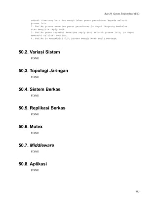 Bab 50. Sistem Terdistribusi (UC)
sebuah timestamp baru dan mengirimkan pesan permohonan kepada seluruh
proses lain
2. Ketika proses menerima pesan permohonan,ia dapat langsung membalas
atau mengirim reply back
3. Ketika pesan tersebut menerima reply dari seluruh proese lain, ia dapat
memasuki critical section.
4. Ketika ia mengakhiri C.S. proses mengirimkan reply message.
50.2. Variasi Sistem
FIXME
50.3. Topologi Jaringan
FIXME
50.4. Sistem Berkas
FIXME
50.5. Replikasi Berkas
FIXME
50.6. Mutex
FIXME
50.7. Middleware
FIXME
50.8. Aplikasi
FIXME
493
 