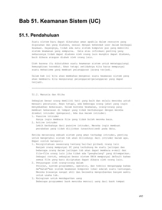 Bab 51. Keamanan Sistem (UC)
51.1. Pendahuluan
Suatu sistem baru dapat dikatakan aman apabila dalam resource yang
digunakan dan yang diakses, sesuai dengan kehendak user dalam berbagai
keadaan. Sayangnya, tidak ada satu sistem komputer pun yang memiliki
sistem keamanan yang sempurna. Data atau informasi penting yang
seharusnya tidak dapat diakses oleh orang lain mungkin dapat diakses,
baik dibaca ataupun diubah oleh orang lain.
Oleh karena itu dibutuhkan suatu keamanan sistem untuk menanggulangi
kemungkinan tersebut. Akan tetapi setidaknya kita harus mempunyai
suatu mekanisme yang membuat pelanggaran jarang terjadi.
Dalam bab ini kita akan membahas mengenai suatu keamanan sistem yang
akan membantu kita mengurangi pelanggaran-pelanggaran yang dapat
terjadi.
----------------------------------------------------------------------
51.2. Manusia dan Etika
Sebagian besar orang memiliki hati yang baik dan selalu mencoba untuk
menaati peraturan. Akan tetapi, ada beberapa orang jahat yang ingin
menyebabkan kekacauan. Dalam konteks keamanan, orang-orang yang
membuat kekacauan di tempat yang tidak berhubungan dengan mereka
disebut intruder (pengacau). Ada dua macam intruder:
1. Passive intruder
Hanya ingin membaca file yang tidak boleh mereka baca.
2. Active intruder
Lebih berbahaya dari passive intruder. Mereka ingin membuat
perubahan yang tidak diijinkan (unauthorized) pada data.
Ketika merancang sebuah sistem yang aman terhadap intruder, penting
untuk mengetahui sistem tsb akan dilindungi dari intruder macam apa.
Empat contoh kategori:
1. Keingintahuan seseorang tentang hal-hal pribadi orang lain
Banyak orang mempunyai PC yang terhubung ke suatu jaringan dan
beberapa orang dalam jaringan tsb akan dapat membaca e-mail dan
file-file orang lain jika tidak ada ’penghalang’ yang ditempatkan.
Sebagai contoh, sebagian besar sistem UNIX mempunyai default bahwa
semua file yang baru diciptakan dapat dibaca oleh orang lain.
2. Penyusupan oleh orang-orang dalam
Pelajar, system programmer, operator, dan teknisi menganggap bahwa
me"matah"kan sistem keamanan komputer lokal adalah suatu tantangan.
Mereka biasanya sangat ahli dan bersedia mengorbankan banyak waktu
untuk usaha tsb.
3. Keinginan untuk mendapatkan uang
Beberapa programmer bank mencoba mencuri uang dari bank tempat
495
 