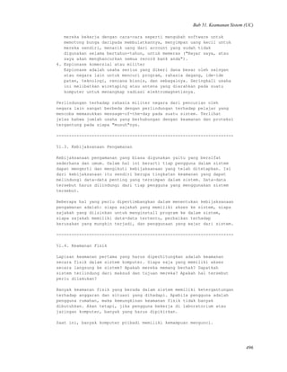 Bab 51. Keamanan Sistem (UC)
mereka bekerja dengan cara-cara seperti mengubah software untuk
memotong bunga daripada membulatkannya, menyimpan uang kecil untuk
mereka sendiri, menarik uang dari account yang sudah tidak
digunakan selama bertahun-tahun, untuk memeras ("Bayar saya, atau
saya akan menghancurkan semua re