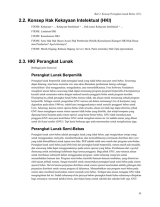 Bab 2. Konsep Perangkat Lunak Bebas (UC)
2.2. Konsep Hak Kekayaan Intelektual (HKI)
FIXME: Kekayaan = ... Kekayaan Intelektual = ... Hak (atas) Kekayaan Intelektual = ...
FIXME: Landasan HKI
FIXME: Konsekuensi HKI
FIXME: Jenis Hak Hak Dasar (Azasi) Hak Pemberian (Politik) Konsekuensi Kategori HKI Hak Dasar
atau Pemberian? Apa kriterianya?
FIXME: Merek Dagang, Rahasia Dagang, Service Mark, Paten (metoda), Hak Cipta (percetakan).
2.3. HKI Perangkat Lunak
Berbagai jenis lisensi pl
Perangkat Lunak Berpemilik
Perangkat lunak berpemilik ialah perangkat lunak yang tidak bebas atau pun semi-bebas. Seseorang
dapat dilarang, atau harus meminta izin, atau akan dikenakan pembatasan lainnya sehingga
menyulitkan--jika menggunakan, mengedarkan, atau memodiﬁkasinya. Free Software Foundation
mengikuti aturan bahwa seseorang tidak dapat memasang program-program berpemilik di komputernya
kecuali untuk sementara waktu dengan maksud menulis pengganti bebas untuk program tersebut.
Disamping itu, pihak perangkat lunak bebas merasa tidak; ada alasan untuk memasang sebuah program
berpemilik. Sebagai contoh, pengemban GNU merasa sah dalam memasang Unix di komputer yang
digunakan pada tahun 1980-an, sebab kami menggunakannya untuk menulis pengganti bebas untuk
Unix. Sekarang, karena sistem operasi bebas telah tersedia, alasan ini tidak lagi dapat diterima; pihak
GNU harus menghapus semua sistem operasi tidak bebas yang dimiliki, dan setiap komputer yang
dipasang harus berjalan pada sistem operasi yang benar-benar bebas. GNU tidak memaksa para
pengguna GNU atau para kontributor GNU untuk mengikuti aturan ini. Ini adalah aturan yang dibuat
untuk diri kami sendiri (GNU). Tapi kami berharap agar anda memutuskan untuk mengikutinya juga.
Perangkat Lunak Semi-Bebas
Perangkat lunak semi-bebas adalah perangkat lunak yang tidak bebas, tapi mengizinkan setiap orang
untuk menggunakan, menyalin, mendistribusikan, dan memodiﬁkasinya (termasuk distribusi dari versi
yang telah dimodiﬁkasi) untuk tujuan non-laba. PGP adalah salah satu contoh dari program semi-bebas.
Perangkat lunak semi-bebas jauh lebih baik dari perangkat lunak berpemilik, namun masih ada masalah,
dan seseorang tidak dapat menggunakannya pada sistem operasi yang bebas. Pembatasan dari copyleft
dirancang untuk melindungi kebebasan bagi semua pengguna. Bagi pihak GNU, satu-satunya alasan
untuk membatasi substantif dalam menggunakan program--ialah melarang orang lain untuk
menambahkan batasan lain. Program semi-bebas memiliki batasan-batasan tambahan, yang dimotivasi
oleh tujuan pribadi semata. Sangat mustahil untuk menyertakan perangkat lunak semi-bebas pada sistem
operasi bebas. Hal ini karena perjanjian distribusi untuk sistem operasi keseluruhan adalah gabungan dari
perjanjian distribusi untuk semua program di dalamnya. Menambahkan satu program semi-bebas pada
sistem akan membuat keseluruhan sistem menjadi semi-bebas. Terdapat dua alasan mengapa GNU tidak
menginginkan hal ini: Sudah seharusnya kita percaya bahwa perangkat lunak bebas seharusnya ditujukan
bagi semuanya--termasuk pelaku bisnis, dan bukan hanya untuk sekolah dan sekedar hobi saja. GNU
26
 