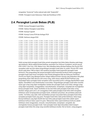 Bab 2. Konsep Perangkat Lunak Bebas (UC)
mengatakan “komersial” ketika maksud anda ialah “berpemilik”.
FIXME: Perangkat Lunak Seharusnya Tidak ada Pemiliknya! (FSF)
2.4. Perangkat Lunak Bebas (PLB)
FIXME: Konsep Perangkat Lunak Bebas
FIXME: Deﬁnisi Perangkat Lunak Bebas
FIXME: Konsep Copyleft
FIXME: Konsep Lisensi PLB dan berbagai PLB
FIXME: Berbisnis dengan PLB
FIXME FIXME FIXME FIXME FIXME FIXME FIXME FIXME FIXME FIXME
FIXME FIXME FIXME FIXME FIXME FIXME FIXME FIXME FIXME FIXME
FIXME FIXME FIXME FIXME FIXME FIXME FIXME FIXME FIXME FIXME
FIXME FIXME FIXME FIXME FIXME FIXME FIXME FIXME FIXME FIXME
FIXME FIXME FIXME FIXME FIXME FIXME FIXME FIXME FIXME FIXME
FIXME FIXME FIXME FIXME FIXME FIXME FIXME FIXME FIXME FIXME
FIXME FIXME FIXME FIXME FIXME FIXME FIXME FIXME FIXME FIXME
FIXME FIXME FIXME FIXME FIXME FIXME FIXME FIXME FIXME FIXME
FIXME FIXME FIXME FIXME FIXME FIXME FIXME FIXME FIXME FIXME
FIXME FIXME FIXME FIXME FIXME FIXME FIXME FIXME FIXME FIXME
FIXME FIXME FIXME FIXME FIXME FIXME FIXME FIXME FIXME FIXME
Salah seorang tokoh perangkat lunak bebas pernah mengatakan kata bebas bukan ditujukan pada harga,
tapi kebebasan. Beliau adalah Richard Stallman, pemimpin Free Software Foundation, perintis proyek
GNU (GNU’s Not Unix, GNU Bukan Unix). Bisa dikatakan bahwa Richard Stallman dan Proyek GNU
merupakan salah satu ikon dalam pengembangan perangkat lunak bebas itu sendiri. Proyek GNU mulai
dirintis pada tahun 1980-an dipicu oleh maraknya perangkat lunak berpemilik (perangkat lunak
berlisensi). Para pengembang dan penjual perangkat lunak berpemilik bersikeras bahwa penggunaan
perangkat lunak tanpa lisensi merupakan suatu bentuk pelanggaran Hak atas Kekayaan Intelektual
(Intellectual Right) yang dikategorisasikan sebagai tidakan kriminal. Konsep yang ditekankan oleh pihak
pengembang diatas tidak diterima oleh semua orang, salah satunya adalah Richard Stallman yang
berpendapat bahwa perangkat lunak merupakan milik masyarakat (public) sehingga diperbolehkan untuk
dipakai, dimodiﬁkasi serta disebarluaskan secara bebas. Pengembangan perangkat lunak bebas memiliki
tujuan agar setiap orang dapat mendapatkan manfaat dari perangkat lunak secara bebas sehingga setiap
orang dapat menjalankan, menggandakan, menyebarluaskan, mempelajari, mengubah dan meningkatkan
kinerja perangkat lunak. Seperti disebutkan di atas kata bebas pada perangkat lunak bebas sering
diartikan sebagai gratis (free), arti sesungguhnya bebas pada perangkat lunak bebas lebih merupakan
kebebasan untuk mempergunakan perangkat lunak, melakukan penyalinan, dan perubahan pada kode
sumber. Arti bebas yang salah, telah menimbulkan persepsi masyarakat bahwa perangkat lunak bebas
merupakan perangkat lunak yang gratis. Perangkat lunak bebas ialah perihal kebebasan, bukan harga.
Konsep kebebasan yang dapat diambil dari kata bebas pada perangkat lunak bebas adalah seperti
kebebasan berbicara bukan seperti bir gratis. Maksud dari bebas seperti kebebasan berbicara adalah
kebebasan untuk menggunakan, menyalin, menyebarluaskan, mempelajari, mengubah, dan
meningkatkan kinerja perangkat lunak. Suatu perangkat lunak dapat dimasukkan dalam kategori
perangkat lunak bebas bila setiap orang memiliki kebebasan tersebut. Hal ini berarti, setiap pengguna
28
 