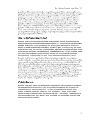 Bab 2. Konsep Perangkat Lunak Bebas (UC)
perangkat lunak bebas dapat meminjamkan perangkat lunak yang dimilikinya kepada orang lain untuk
dipergunakan tanpa perlu melanggar hukum dan disebut pembajak. Kebebasan yang diberikan perangkat
lunak bebas dijamin oleh copyleft, suatu cara yang dijamin oleh hukum untuk melindungi kebebasan
para pengguna perangkat lunak bebas. Dengan adanya copyleft maka suatu perangkat lunak bebas
beserta hasil perubahan dari kode sumbernya akan selalu menjadi perangkat lunak bebas. Kebebasan
yang diberikan melalui perlindungan copyleft inilah yang membuat suatu program dapat menjadi
perangkat lunak bebas. Keuntungan yang diperoleh dari penggunaan perangkat lunak bebas adalah
karena serbaguna dan efektif dalam keanekaragaman jenis aplikasi. Dengan pemberian source code-nya,
perangkat lunak bebas dapat disesuaikan secara khusus untuk kebutuhan pemakai. Sesuatu yang tidak
mudah untuk terselesaikan dengan perangkat lunak berpemilik. Selain itu, perangkat lunak bebas
didukung oleh milis-milis pengguna yang dapat menjawab pertanyaan yang timbul karena permasalahan
pada penggunaan perangkat lunak bebas.
Copylefted/Non-Copylefted
Perangkat lunak copylefted merupakan perangkat lunak bebas yang ketentuan pendistribusinya tidak
memperbolehkan untuk menambah batasan-batasan tambahan--jika mendistribusikan atau memodiﬁkasi
perangkat lunak tersebut. Artinya, setiap salinan dari perangkat lunak, walaupun telah dimodiﬁkasi,
haruslah merupakan perangkat lunak bebas. Dalam proyek GNU, kami meng-copyleft-kan -kan hampir
semua perangkat lunak yang kami buat, karena tujuan kami adalah untuk memberikan kebebasan kepada
semua pengguna seperti yang tersirat dalam istilah “perangkat lunak bebas”. Copyleft merupakan konsep
yang umum. Jadi, untuk meng-copyleft-kan sebuah program, anda harus menggunakan ketentuan
distribusi tertentu. Terdapat berbagai cara untuk menulis perjanjian distribusi program copyleft.
Perangkat lunak bebas non-copyleft dibuat oleh pembuatnya yang mengizinkan seseorang untuk
mendistribusikan dan memodiﬁkasi, dan untuk menambahkan batasan-batasan tambahan dalamnya. Jika
suatu program bebas tapi tidak copyleft , maka beberapa salinan atau versi yang dimodiﬁkasi bisa jadi
tidak bebas sama sekali. Perusahaan perangkat lunak dapat mengkompilasi programnya, dengan atau
tanpa modiﬁkasi, dan mendistribusikan ﬁle tereksekusi sebagai produk perangkat lunak yang berpemilik.
Sistem X Window menggambarkan hal ini. Konsorsium X mengeluarkan X11 dengan ketentuan
distribusi yang menetapkannya sebagai perangkat lunak bebas non-copyleft. Jika anda menginginkannya,
anda dapat memperoleh salinan yang memiliki perjanjian distribusi dan juga bebas. Namun ada juga
versi tidak bebasnya, dan ada workstation terkemuka serta perangkat graﬁk PC, dimana versi yang tidak
bebas merupakan satu-satunya yang dapat bekerja disini. Jika anda menggunakan perangkat keras
tersebut, X11 bukanlah perangkat lunak bebas bagi anda.
Public Domain
Perangkat lunak public domain ialah perangkat lunak yang tanpa hak cipta. Ini merupakan kasus khusus
dari perangkat lunak bebas non-copyleft, yang berarti bahwa beberapa salinan atau versi yang telah
dimodiﬁkasi bisa jadi tidak bebas sama sekali. Terkadang ada yang menggunakan istilah “public
domain” secara bebas yang berarti “cuma-cuma” atau “tersedia gratis". Namun “public domain”
merupakan istilah hukum yang artinya “tidak memiliki hak cipta”. Untuk jelasnya, kami menganjurkan
untuk menggunakan istilah “public domain” dalam arti tersebut, serta menggunakan istilah lain untuk
mengartikan pengertian yang lain.
29
 