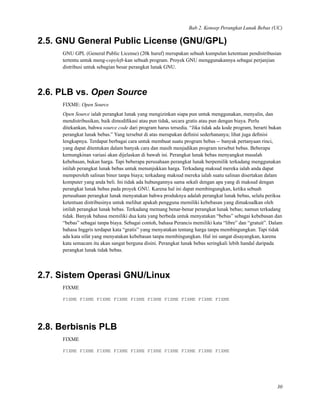 Bab 2. Konsep Perangkat Lunak Bebas (UC)
2.5. GNU General Public License (GNU/GPL)
GNU GPL (General Public License) (20k huruf) merupakan sebuah kumpulan ketentuan pendistribusian
tertentu untuk meng-copyleft-kan sebuah program. Proyek GNU menggunakannya sebagai perjanjian
distribusi untuk sebagian besar perangkat lunak GNU.
2.6. PLB vs. Open Source
FIXME: Open Source
Open Source ialah perangkat lunak yang mengizinkan siapa pun untuk menggunakan, menyalin, dan
mendistribusikan, baik dimodiﬁkasi atau pun tidak, secara gratis atau pun dengan biaya. Perlu
ditekankan, bahwa source code dari program harus tersedia. “Jika tidak ada kode program, berarti bukan
perangkat lunak bebas.” Yang tersebut di atas merupakan deﬁnisi sederhananya; lihat juga deﬁnisi
lengkapnya. Terdapat berbagai cara untuk membuat suatu program bebas -- banyak pertanyaan rinci,
yang dapat ditentukan dalam banyak cara dan masih menjadikan program tersebut bebas. Beberapa
kemungkinan variasi akan dijelaskan di bawah ini. Perangkat lunak bebas menyangkut masalah
kebebasan, bukan harga. Tapi beberapa perusahaan perangkat lunak berpemilik terkadang menggunakan
istilah perangkat lunak bebas untuk menunjukkan harga. Terkadang maksud mereka ialah anda dapat
memperoleh salinan biner tanpa biaya; terkadang maksud mereka ialah suatu salinan disertakan dalam
komputer yang anda beli. Ini tidak ada hubungannya sama sekali dengan apa yang di maksud dengan
perangkat lunak bebas pada proyek GNU. Karena hal ini dapat membingungkan, ketika sebuah
perusahaan perangkat lunak menyatakan bahwa produknya adalah perangkat lunak bebas, selalu periksa
ketentuan distribusinya untuk melihat apakah pengguna memiliki kebebasan yang dimaksudkan oleh
istilah perangkat lunak bebas. Terkadang memang benar-benar perangkat lunak bebas; namun terkadang
tidak. Banyak bahasa memiliki dua kata yang berbeda untuk menyatakan “bebas” sebagai kebebasan dan
“bebas” sebagai tanpa biaya. Sebagai contoh, bahasa Perancis memiliki kata “libre” dan “gratuit”. Dalam
bahasa Inggris terdapat kata “gratis” yang menyatakan tentang harga tanpa membingungkan. Tapi tidak
ada kata sifat yang menyatakan kebebasan tanpa membingungkan. Hal ini sangat disayangkan, karena
kata semacam itu akan sangat berguna disini. Perangkat lunak bebas seringkali lebih handal daripada
perangkat lunak tidak bebas.
2.7. Sistem Operasi GNU/Linux
FIXME
FIXME FIXME FIXME FIXME FIXME FIXME FIXME FIXME FIXME FIXME
2.8. Berbisnis PLB
FIXME
FIXME FIXME FIXME FIXME FIXME FIXME FIXME FIXME FIXME FIXME
30
 