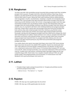 Bab 2. Konsep Perangkat Lunak Bebas (UC)
2.10. Rangkuman
Arti bebas yang salah, telah menimbulkan persepsi masyarakat bahwa perangkat lunak bebas merupakan
perangkat lunak yang gratis. Perangkat lunak bebas ialah perihal kebebasan, bukan harga. Konsep
kebebasan yang dapat diambil dari kata bebas pada perangkat lunak bebas adalah seperti kebebasan
berbicara bukan seperti bir gratis. Maksud dari bebas seperti kebebasan berbicara adalah kebebasan
untuk menggunakan, menyalin, menyebarluaskan, mempelajari, mengubah, dan meningkatkan kinerja
perangkat lunak. Suatu perangkat lunak dapat dimasukkan dalam kategori perangkat lunak bebas bila
setiap orang memiliki kebebasan tersebut. Hal ini berarti, setiap pengguna perangkat lunak bebas dapat
meminjamkan perangkat lunak yang dimilikinya kepada orang lain untuk dipergunakan tanpa perlu
melanggar hukum dan disebut pembajak. Kebebasan yang diberikan perangkat lunak bebas dijamin oleh
copyleft, suatu cara yang dijamin oleh hukum untuk melindungi kebebasan para pengguna perangkat
lunak bebas. Dengan adanya copyleft maka suatu perangkat lunak bebas beserta hasil perubahan dari
kode sumbernya akan selalu menjadi perangkat lunak bebas. Kebebasan yang diberikan melalui
perlindungan copyleft inilah yang membuat suatu program dapat menjadi perangkat lunak bebas.
Keuntungan yang diperoleh dari penggunaan perangkat lunak bebas adalah karena serbaguna dan efektif
dalam keanekaragaman jenis aplikasi. Dengan pemberian source code-nya, perangkat lunak bebas dapat
disesuaikan secara khusus untuk kebutuhan pemakai. Sesuatu yang tidak mudah untuk terselesaikan
dengan perangkat lunak berpemilik Selain itu, perangkat lunak bebas didukung oleh milis-milis
pengguna yang dapat menjawab pertanyaan yang timbul karena permasalahan pada penggunaan
perangkat lunak bebas.
Linux adalah sebuah sistem operasi yang sangat mirip dengan sistem-sistem UNIX, karena memang
tujuan utama desain dari proyek Linux adalah UNIX compatible. Sejarah Linux dimulai pada tahun
1991, ketika mahasiswa Universitas Helsinki, Finlandia bernama Linus Benedict Torvalds menulis
Linux, sebuah kernel untuk prosesor 80386, prosesor 32-bit pertama dalam kumpulan CPU intel yang
cocok untuk PC. Dalam rancangan keseluruhan, Linux menyerupai implementasi UNIX nonmicrokernel
yang lain. Ia adalah sistem yang multiuser, multitasking dengan seperangkat lengkap alat-alat yang
compatible dengan UNIX. Sistem berkas Linux mengikuti semantik tradisional UNIX, dan model
jaringan standar UNIX diimplementasikan secara keseluruhan. Ciri internal desain Linux telah
dipengaruhi oleh sejarah perkembangan sistem operasi ini.
2.11. Latihan
1. Terangkan dengan singkat, pasangan konsep berikut ini. Terangkan pula perbedaan atau/dan
persamaan pasangan konsep tersebut:
• Software License: ”Free Software” vs. ”Copyleft”.
2.12. Rujukan
FIXME: URL http://gnu.vlsm.org/philosophy/why-free.id.html
FIXME: URL http://gnu.vLSM.org/philosophy/why-free.html
32
 