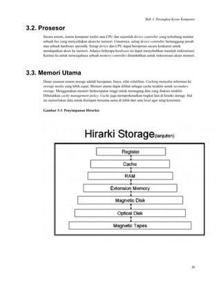 Bab 3. Perangkat Keras Komputer
3.2. Prosesor
Secara umum, sistem komputer terdiri atas CPU dan sejumlah device controller yang terhubung melalui
sebuah bus yang menyediakan akses ke memori. Umumnya, setiap device controller bertanggung-jawab
atas sebuah hardware spesisﬁk. Setiap device dan CPU dapat beroperasi secara konkuren untuk
mendapatkan akses ke memori. Adanya beberapa hardware ini dapat menyebabkan masalah sinkronisasi.
Karena itu untuk mencegahnya sebuah memory controller ditambahkan untuk sinkronisasi akses memori.
3.3. Memori Utama
Dasar susunan sistem storage adalah kecepatan, biaya, sifat volatilitas. Caching menyalin informasi ke
storage media yang lebih cepat; Memori utama dapat dilihat sebagai cache terakhir untuk secondary
storage. Menggunakan memori berkecepatan tinggi untuk memegang data yang diakses terakhir.
Dibutuhkan cache management policy. Cache juga memperkenalkan tingkat lain di hirarki storage. Hal
ini memerlukan data untuk disimpan bersama-sama di lebih dari satu level agar tetap konsisten.
Gambar 3-3. Penyimpanan Hirarkis
36
 