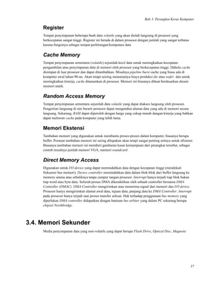 Bab 3. Perangkat Keras Komputer
Register
Tempat penyimpanan beberapa buah data volatile yang akan diolah langsung di prosesor yang
berkecepatan sangat tinggi. Register ini berada di dalam prosesor dengan jumlah yang sangat terbatas
karena fungsinya sebagai tempat perhitungan/komputasi data
Cache Memory
Tempat penyimpanan sementara (volatile) sejumlah kecil data untuk meningkatkan kecepatan
pengambilan atau penyimpanan data di memori oleh prosesor yang berkecepatan tinggi. Dahulu cache
disimpan di luar prosesor dan dapat ditambahkan. Misalnya pipeline burst cache yang biasa ada di
komputer awal tahun 90-an. Akan tetapi seiring menurunnya biaya produksi die atau wafer dan untuk
meningkatkan kinerja, cache ditanamkan di prosesor. Memori ini biasanya dibuat berdasarkan desain
memori statik.
Random Access Memory
Tempat penyimpanan sementara sejumlah data volatile yang dapat diakses langsung oleh prosesor.
Pengertian langsung di sini berarti prosesor dapat mengetahui alamat data yang ada di memori secara
langsung. Sekarang, RAM dapat diperoleh dengan harga yang cukup murah dangan kinerja yang bahkan
dapat melewati cache pada komputer yang lebih lama.
Memori Ekstensi
Tambahan memori yang digunakan untuk membantu proses-proses dalam komputer, biasanya berupa
buffer. Peranan tambahan memori ini sering dilupakan akan tetapi sangat penting artinya untuk eﬁsiensi.
Biasanya tambahan memori ini memberi gambaran kasar kemampuan dari perangkat tersebut, sebagai
contoh misalnya jumlah memori VGA, memori soundcard.
Direct Memory Access
Digunakan untuk I/O device yang dapat memindahkan data dengan kecepatan tinggi (mendekati
frekuensi bus memori). Device controller memindahkan data dalam blok-blok dari buffer langsung ke
memory utama atau sebaliknya tanpa campur tangan prosesor. Interrupt hanya terjadi tiap blok bukan
tiap word atau byte data. Seluruh proses DMA dikendalikan oleh sebuah controller bernama DMA
Controller (DMAC). DMA Controller mengirimkan atau menerima signal dari memori dan I/O device.
Prosesor hanya mengirimkan alamat awal data, tujuan data, panjang data ke DMA Controller. Interrupt
pada prosesor hanya terjadi saat proses transfer selesai. Hak terhadap penggunaan bus memory yang
diperlukan DMA controller didapatkan dengan bantuan bus arbiter yang dalam PC sekarang berupa
chipset Northbridge.
3.4. Memori Sekunder
Media penyimpanan data yang non-volatile yang dapat berupa Flash Drive, Optical Disc, Magnetic
37
 