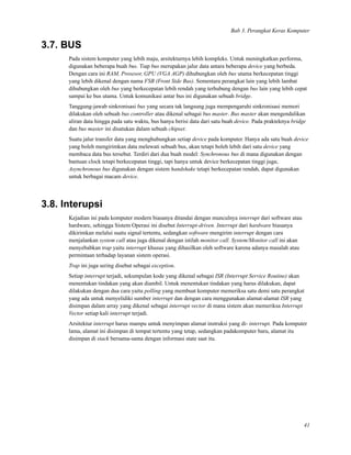 Bab 3. Perangkat Keras Komputer
3.7. BUS
Pada sistem komputer yang lebih maju, arsitekturnya lebih kompleks. Untuk meningkatkan performa,
digunakan beberapa buah bus. Tiap bus merupakan jalur data antara beberapa device yang berbeda.
Dengan cara ini RAM, Prosesor, GPU (VGA AGP) dihubungkan oleh bus utama berkecepatan tinggi
yang lebih dikenal dengan nama FSB (Front Side Bus). Sementara perangkat lain yang lebih lambat
dihubungkan oleh bus yang berkecepatan lebih rendah yang terhubung dengan bus lain yang lebih cepat
sampai ke bus utama. Untuk komunikasi antar bus ini digunakan sebuah bridge.
Tanggung-jawab sinkronisasi bus yang secara tak langsung juga mempengaruhi sinkronisasi memori
dilakukan oleh sebuah bus controller atau dikenal sebagai bus master. Bus master akan mengendalikan
aliran data hingga pada satu waktu, bus hanya berisi data dari satu buah device. Pada prakteknya bridge
dan bus master ini disatukan dalam sebuah chipset.
Suatu jalur transfer data yang menghubungkan setiap device pada komputer. Hanya ada satu buah device
yang boleh mengirimkan data melewati sebuah bus, akan tetapi boleh lebih dari satu device yang
membaca data bus tersebut. Terdiri dari dua buah model: Synchronous bus di mana digunakan dengan
bantuan clock tetapi berkecepatan tinggi, tapi hanya untuk device berkecepatan tinggi juga;
Asynchronous bus digunakan dengan sistem handshake tetapi berkecepatan rendah, dapat digunakan
untuk berbagai macam device.
3.8. Interupsi
Kejadian ini pada komputer modern biasanya ditandai dengan munculnya interrupt dari software atau
hardware, sehingga Sistem Operasi ini disebut Interrupt-driven. Interrupt dari hardware biasanya
dikirimkan melalui suatu signal tertentu, sedangkan software mengirim interrupt dengan cara
menjalankan system call atau juga dikenal dengan istilah monitor call. System/Monitor call ini akan
menyebabkan trap yaitu interrupt khusus yang dihasilkan oleh software karena adanya masalah atau
permintaan terhadap layanan sistem operasi.
Trap ini juga sering disebut sebagai exception.
Setiap interrupt terjadi, sekumpulan kode yang dikenal sebagai ISR (Interrupt Service Routine) akan
menentukan tindakan yang akan diambil. Untuk menentukan tindakan yang harus dilakukan, dapat
dilakukan dengan dua cara yaitu polling yang membuat komputer memeriksa satu demi satu perangkat
yang ada untuk menyelidiki sumber interrupt dan dengan cara menggunakan alamat-alamat ISR yang
disimpan dalam array yang dikenal sebagai interrupt vector di mana sistem akan memeriksa Interrupt
Vector setiap kali interrupt terjadi.
Arsitektur interrupt harus mampu untuk menyimpan alamat instruksi yang di- interrupt. Pada komputer
lama, alamat ini disimpan di tempat tertentu yang tetap, sedangkan padakomputer baru, alamat itu
disimpan di stack bersama-sama dengan informasi state saat itu.
41
 
