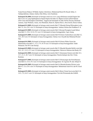 Fuady Rosma Hidayat, M Mahdi, Septian Adiwibowo, Muhammad Hasrul M, Riyadi Akbar, A
Tauﬁqurrakhman, Johanes Andria, Irfan Hilmy, Aziiz Surahman.
Kelompok 58 (2004). Kelompok ini bertugas untuk me-review yang sebelumnya menjadi bagian dari
bab 8 versi 2.0, yang digabungkan ke bagian-bagian lain buku ini. Bagian ini berisi pokok bahasan
GNU/Linux dan Perangkat Lunak Bebas. Anggota dari kelompok ini ialah: M Eka Suryana, Rachmad
Laksana, Anjar Widianto, Annas, Arie Murdianto, Ranni K, Septina Dian L, Hera Irawati, Renza Azhary.
Kelompok 81 (2005). Kelompok ini bertugas untuk menulis Bab 27 (Masalah Dining Philosophers) serta
Bab 7.6, 16.6, 20.2 versi 3.0. Kelompok ini hanya beranggotakan: Andreas Febrian dan Priadhana E. K.
Kelompok 82 (2005). Kelompok ini bertugas untuk menulis Bab 2 (Konsep Perangkat Lunak Bebas)
serta Bab 3.5, 10.6, 16.10, 47.6 versi 3.0. Kelompok ini hanya beranggotakan: Agus Anang.
Kelompok 83 (2005). Kelompok ini bertugas untuk menulis Bab 50 (Sistem Terdistribusi) serta Bab 4.2,
14.5, 20.4 versi 3.0. Kelompok ini hanya beranggotakan: Salman Azis Alsyafdi dan Muhamad Rizalul
Hak.
Kelompok 84 (2005). Kelompok ini bertugas untuk menulis Bab 49 (Sistem Waktu Nyata dan
Multimedia) serta Bab 4.1, 12.3, 17.9, 45.10 versi 3.0. Kelompok ini hanya beranggotakan: Indah
Wulansari, Sari W.S, dan Samiaji.
Kelompok 85 (2005). Kelompok ini bertugas untuk menulis Bab 25 (Masalah Bounded Buffer) serta Bab
10.2, 16.7, 22.2, 47.5 versi 3.0. Kelompok ini hanya beranggotakan: Fahrurrozi Rahman dan Randy S.P.
Kelompok 86 (2005). Kelompok ini bertugas untuk menulis Bab 51 (Keamanan Sistem) serta Bab 10.3,
15.7, 21.11, 46.7 versi 3.0. Kelompok ini hanya beranggotakan: Pamela Indrajati dan Devi Triska
Kustiana.
Kelompok 87 (2005). Kelompok ini bertugas untuk menulis Bab 52 (Perancangan dan Pemeliharaan)
serta Bab 6.4, 16.8, 29.2 versi 3.0. Kelompok ini hanya beranggotakan: Sri Agustien M. dan Ahlijati N.
Kelompok 88 (2005). Kelompok ini bertugas untuk menulis Bab 26 (Masalah Readers/Writers) serta
Bab 4.3, 12.4, 20.3 versi 3.0. Kelompok ini hanya beranggotakan: Muhammad Azani H.S. dan M. Faisal
Reza.
Kelompok 89 (2005). Kelompok ini bertugas untuk menulis Bab 8 (Mesin Virtual Java) serta Bab 9.10,
16.9, 17.8, 44.11 versi 3.0. Kelompok ini hanya beranggotakan: Novrizki Primananda dan Zulkiﬂi.
7
 