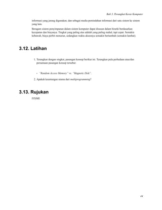 Bab 3. Perangkat Keras Komputer
informasi yang jarang digunakan, dan sebagai media pemindahan informasi dari satu sistem ke sistem
yang lain.
Beragam sistem penyimpanan dalam sistem komputer dapat disusun dalam hirarki berdasarkan
kecepatan dan biayanya. Tingkat yang paling atas adalah yang paling mahal, tapi cepat. Semakin
kebawah, biaya perbit menurun, sedangkan waktu aksesnya semakin bertambah (semakin lambat).
3.12. Latihan
1. Terangkan dengan singkat, pasangan konsep berikut ini. Terangkan pula perbedaan atau/dan
persamaan pasangan konsep tersebut:
• ”Random Access Memory” vs. ”Magnetic Disk”.
2. Apakah keuntungan utama dari multiprogramming?
3.13. Rujukan
FIXME
44
 