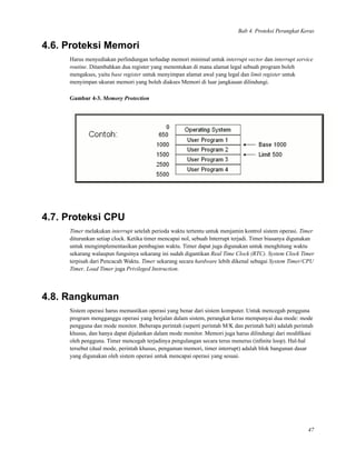 Bab 4. Proteksi Perangkat Keras
4.6. Proteksi Memori
Harus menyediakan perlindungan terhadap memori minimal untuk interrupt vector dan interrupt service
routine. Ditambahkan dua register yang menentukan di mana alamat legal sebuah program boleh
mengakses, yaitu base register untuk menyimpan alamat awal yang legal dan limit register untuk
menyimpan ukuran memori yang boleh diakses Memori di luar jangkauan dilindungi.
Gambar 4-3. Memory Protection
4.7. Proteksi CPU
Timer melakukan interrupt setelah perioda waktu tertentu untuk menjamin kontrol sistem operasi. Timer
diturunkan setiap clock. Ketika timer mencapai nol, sebuah Interrupt terjadi. Timer biasanya digunakan
untuk mengimplementasikan pembagian waktu. Timer dapat juga digunakan untuk menghitung waktu
sekarang walaupun fungsinya sekarang ini sudah digantikan Real Time Clock (RTC). System Clock Timer
terpisah dari Pencacah Waktu. Timer sekarang secara hardware lebih dikenal sebagai System Timer/CPU
Timer. Load Timer juga Privileged Instruction.
4.8. Rangkuman
Sistem operasi harus memastikan operasi yang benar dari sistem komputer. Untuk mencegah pengguna
program mengganggu operasi yang berjalan dalam sistem, perangkat keras mempunyai dua mode: mode
pengguna dan mode monitor. Beberapa perintah (seperti perintah M/K dan perintah halt) adalah perintah
khusus, dan hanya dapat dijalankan dalam mode monitor. Memori juga harus dilindungi dari modiﬁkasi
oleh pengguna. Timer mencegah terjadinya pengulangan secara terus menerus (inﬁnite loop). Hal-hal
tersebut (dual mode, perintah khusus, pengaman memori, timer interrupt) adalah blok bangunan dasar
yang digunakan oleh sistem operasi untuk mencapai operasi yang sesuai.
47
 