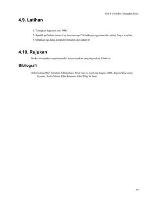 Bab 4. Proteksi Perangkat Keras
4.9. Latihan
1. Terangkan kegunaan dari DMA!
2. Apakah perbedaan antara trap dan interrupt? Sebutkan penggunaan dari setiap fungsi tersebut
3. Sebutkan tiga kelas komputer menurut jenis datanya!
4.10. Rujukan
Berikut merupakan rangkuman dari semua rujukan yang digunakan di bab ini.
Bibliograﬁ
[Silberschatz2002] Abraham Silberschatz, Peter Galvin, dan Greg Gagne, 2002, Applied Operating
Systems: Sixth Edition, Edisi Keenam, John Wiley & Sons.
48
 