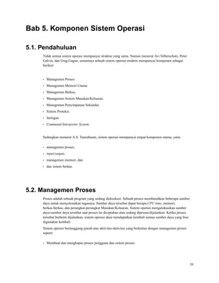 Bab 5. Komponen Sistem Operasi
5.1. Pendahuluan
Tidak semua sistem operasi mempunyai struktur yang sama. Namun menurut Avi Silberschatz, Peter
Galvin, dan Greg Gagne, umumnya sebuah sistem operasi modern mempunyai komponen sebagai
berikut:
• Managemen Proses.
• Managemen Memori Utama.
• Managemen Berkas.
• Managemen Sistem Masukan/Keluaran.
• Managemen Penyimpanan Sekunder.
• Sistem Proteksi.
• Jaringan.
• Command-Interpreter System.
Sedangkan menurut A.S. Tanenbaum, sistem operasi mempunyai empat komponen utama, yaitu
• managemen proses,
• input/output,
• managemen memori, dan
• dan sistem berkas.
5.2. Managemen Proses
Proses adalah sebuah program yang sedang dieksekusi. Sebuah proses membutuhkan beberapa sumber
daya untuk menyelesaikan tugasnya. Sumber daya tersebut dapat berupa CPU time, memori,
berkas-berkas, dan perangkat-perangkat Masukan/Keluaran. Sistem operasi mengalokasikan sumber
daya-sumber daya tersebut saat proses itu diciptakan atau sedang diproses/dijalankan. Ketika proses
tersebut berhenti dijalankan, sistem operasi akan mendapatkan kembali semua sumber daya yang bisa
digunakan kembali.
Sistem operasi bertanggung-jawab atas aktivitas-aktivitas yang berkaitan dengan managemen proses
seperti:
• Membuat dan menghapus proses pengguna dan sistem proses.
50
 