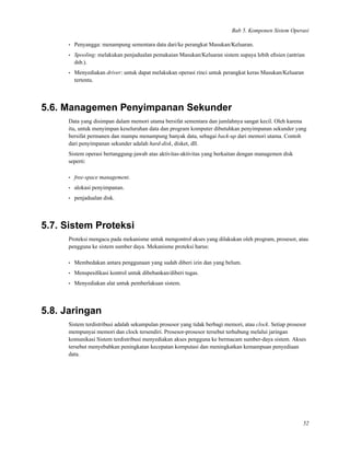 Bab 5. Komponen Sistem Operasi
• Penyangga: menampung sementara data dari/ke perangkat Masukan/Keluaran.
• Spooling: melakukan penjadualan pemakaian Masukan/Keluaran sistem supaya lebih eﬁsien (antrian
dsb.).
• Menyediakan driver: untuk dapat melakukan operasi rinci untuk perangkat keras Masukan/Keluaran
tertentu.
5.6. Managemen Penyimpanan Sekunder
Data yang disimpan dalam memori utama bersifat sementara dan jumlahnya sangat kecil. Oleh karena
itu, untuk menyimpan keseluruhan data dan program komputer dibutuhkan penyimpanan sekunder yang
bersifat permanen dan mampu menampung banyak data, sebagai back-up dari memori utama. Contoh
dari penyimpanan sekunder adalah hard-disk, disket, dll.
Sistem operasi bertanggung-jawab atas aktivitas-aktivitas yang berkaitan dengan managemen disk
seperti:
• free-space management.
• alokasi penyimpanan.
• penjadualan disk.
5.7. Sistem Proteksi
Proteksi mengacu pada mekanisme untuk mengontrol akses yang dilakukan oleh program, prosesor, atau
pengguna ke sistem sumber daya. Mekanisme proteksi harus:
• Membedakan antara penggunaan yang sudah diberi izin dan yang belum.
• Menspesiﬁkasi kontrol untuk dibebankan/diberi tugas.
• Menyediakan alat untuk pemberlakuan sistem.
5.8. Jaringan
Sistem terdistribusi adalah sekumpulan prosesor yang tidak berbagi memori, atau clock. Setiap prosesor
mempunyai memori dan clock tersendiri. Prosesor-prosesor tersebut terhubung melalui jaringan
komunikasi Sistem terdistribusi menyediakan akses pengguna ke bermacam sumber-daya sistem. Akses
tersebut menyebabkan peningkatan kecepatan komputasi dan meningkatkan kemampuan penyediaan
data.
52
 