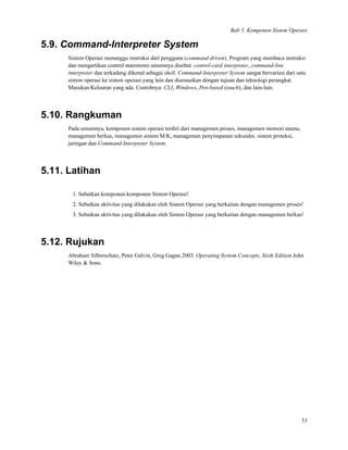 Bab 5. Komponen Sistem Operasi
5.9. Command-Interpreter System
Sistem Operasi menunggu instruksi dari pengguna (command driven). Program yang membaca instruksi
dan mengartikan control statements umumnya disebut: control-card interpreter, command-line
interpreter dan terkadang dikenal sebagai shell. Command-Interpreter System sangat bervariasi dari satu
sistem operasi ke sistem operasi yang lain dan disesuaikan dengan tujuan dan teknologi perangkat
Masukan/Keluaran yang ada. Contohnya: CLI, Windows, Pen-based (touch), dan lain-lain.
5.10. Rangkuman
Pada umumnya, komponen sistem operasi terdiri dari managemen proses, managemen memori utama,
managemen berkas, managemen sistem M/K, managemen penyimpanan sekunder, sistem proteksi,
jaringan dan Command-Interpreter System.
5.11. Latihan
1. Sebutkan komponen-komponen Sistem Operasi!
2. Sebutkan aktivitas yang dilakukan oleh Sistem Operasi yang berkaitan dengan managemen proses!
3. Sebutkan aktivitas yang dilakukan oleh Sistem Operasi yang berkaitan dengan managemen berkas!
5.12. Rujukan
Abraham Silberschatz, Peter Galvin, Greg Gagne.2003. Operating System Concepts, Sixth Edition.John
Wiley & Sons.
53
 