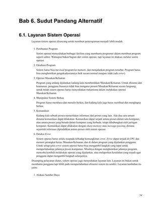 Bab 6. Sudut Pandang Alternatif
6.1. Layanan Sistem Operasi
Layanan sistem operasi dirancang untuk membuat pemrograman menjadi lebih mudah.
1. Pembuatan Program
Sistim operasi menyediakan berbagai fasilitas yang membantu programer dalam membuat program
seperti editor. Walaupun bukan bagian dari sistim operasi, tapi layanan ini diakses melalui sistim
operasi.
2. Eksekusi Program
Sistem harus bisa me-load program ke memori, dan menjalankan program tersebut. Program harus
bisa menghentikan pengeksekusiannya baik secara normal maupun tidak (ada error).
3. Operasi Masukan/Keluaran
Program yang sedang dijalankan kadang kala membutuhkan Masukan/Keluaran. Untuk eﬁsiensi dan
keamanan, pengguna biasanya tidak bisa mengatur peranti Masukan/Keluaran secara langsung,
untuk itulah sistem operasi harus menyediakan mekanisme dalam melakukan operasi
Masukan/Keluaran.
4. Manipulasi Sistem Berkas
Program harus membaca dan menulis berkas, dan kadang kala juga harus membuat dan menghapus
berkas.
5. Komunikasi
Kadang kala sebuah proses memerlukan informasi dari proses yang lain. Ada dua cara umum
dimana komunikasi dapat dilakukan. Komunikasi dapat terjadi antara proses dalam satu komputer,
atau antara proses yang berada dalam komputer yang berbeda, tetapi dihubungkan oleh jaringan
komputer. Komunikasi dapat dilakukan dengan share-memory atau message-passing, dimana
sejumlah informasi dipindahkan antara proses oleh sistem operasi.
6. Deteksi Error
Sistem operasi harus selalu waspada terhadap kemungkinan error. Error dapat terjadi di CPU dan
memori perangkat keras, Masukan/Keluaran, dan di dalam program yang dijalankan pengguna.
Untuk setiap jenis error sistem operasi harus bisa mengambil langkah yang tepat untuk
mempertahankan jalannya proses komputasi. Misalnya dengan menghentikan jalannya program,
mencoba kembali melakukan operasi yang dijalankan, atau melaporkan kesalahan yang terjadi agar
pengguna dapat mengambil langkah selanjutnya.
Disamping pelayanan diatas, sistem operasi juga menyediakan layanan lain. Layanan ini bukan untuk
membantu pengguna tapi lebih pada mempertahankan eﬁsiensi sistem itu sendiri. Layanan tambahan itu
yaitu:
1. Alokasi Sumber Daya
54
 