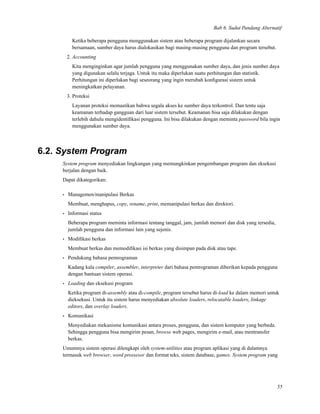 Bab 6. Sudut Pandang Alternatif
Ketika beberapa pengguna menggunakan sistem atau beberapa program dijalankan secara
bersamaan, sumber daya harus dialokasikan bagi masing-masing pengguna dan program tersebut.
2. Accounting
Kita menginginkan agar jumlah pengguna yang menggunakan sumber daya, dan jenis sumber daya
yang digunakan selalu terjaga. Untuk itu maka diperlukan suatu perhitungan dan statistik.
Perhitungan ini diperlukan bagi seseorang yang ingin merubah konﬁgurasi sistem untuk
meningkatkan pelayanan.
3. Proteksi
Layanan proteksi memastikan bahwa segala akses ke sumber daya terkontrol. Dan tentu saja
keamanan terhadap gangguan dari luar sistem tersebut. Keamanan bisa saja dilakukan dengan
terlebih dahulu mengidentiﬁkasi pengguna. Ini bisa dilakukan dengan meminta password bila ingin
menggunakan sumber daya.
6.2. System Program
System program menyediakan lingkungan yang memungkinkan pengembangan program dan eksekusi
berjalan dengan baik.
Dapat dikategorikan:
• Managemen/manipulasi Berkas
Membuat, menghapus, copy, rename, print, memanipulasi berkas dan direktori.
• Informasi status
Beberapa program meminta informasi tentang tanggal, jam, jumlah memori dan disk yang tersedia,
jumlah pengguna dan informasi lain yang sejenis.
• Modiﬁkasi berkas
Membuat berkas dan memodiﬁkasi isi berkas yang disimpan pada disk atau tape.
• Pendukung bahasa pemrograman
Kadang kala compiler, assembler, interpreter dari bahasa pemrograman diberikan kepada pengguna
dengan bantuan sistem operasi.
• Loading dan eksekusi program
Ketika program di-assembly atau di-compile, program tersebut harus di-load ke dalam memori untuk
dieksekusi. Untuk itu sistem harus menyediakan absolute loaders, relocatable loaders, linkage
editors, dan overlay loaders.
• Komunikasi
Menyediakan mekanisme komunikasi antara proses, pengguna, dan sistem komputer yang berbeda.
Sehingga pengguna bisa mengirim pesan, browse web pages, mengirim e-mail, atau mentransfer
berkas.
Umumnya sistem operasi dilengkapi oleh system-utilities atau program aplikasi yang di dalamnya
termasuk web browser, word prossesor dan format teks, sistem database, games. System program yang
55
 