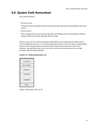 Bab 6. Sudut Pandang Alternatif
6.8. System Calls Komunikasi
Dua model komunikasi:
• Message-passing
Pertukaran informasi dilakukan melalui fasilitas komunikasi antar proses yang disediakan oleh sistem
operasi.
• Shared-memory
Proses menggunakan memori yang bisa digunakan oleh berbagai proses untuk pertukaran informasi
dengan membaca dan menulis data pada memori tersebut.
Dalam message-passing, sebelum komunikasi dapat dilakukan harus dibangun dulu sebuah koneksi.
Untuk itu diperlukan suatu system calls dalam pengaturan koneksi tersebut, baik dalam menghubungkan
koneksi tersebut maupun dalam memutuskan koneksi tersebut ketika komunikasi sudah selesai
dilakukan. Juga diperlukan suatu system calls untuk membaca dan menulis pesan (message) agar
pertukaran informasi dapat dilakukan.
Gambar 6-3. Multi program pada Unix
Sumber: Silberschatz, 2003, hal. 69.
59
 