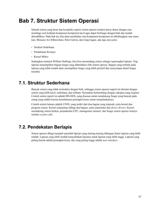 Bab 7. Struktur Sistem Operasi
Sebuah sistem yang besar dan kompleks seperti sistem operasi modern harus diatur dengan cara
membagi task kedalam komponen-komponen kecil agar dapat berfungsi dengan baik dan mudah
dimodiﬁkasi. Pada bab ini, kita akan membahas cara komponen-komponen ini dihubungkan satu sama
lain. Menurut Avi Silberschatz, Peter Galvin, dan Greg Gagne, ada tiga cara yaitu:
• Struktur Sederhana
• Pendekatan Berlapis
• Kernel Mikro
Sedangkan menurut William Stallings, kita bisa memandang sistem sebagai seperangkat lapisan. Tiap
lapisan menampilkan bagian fungsi yang dibutuhkan oleh sistem operasi. Bagian yang terletak pada
lapisan yang lebih rendah akan menmpilkan fungsi yang lebih primitif dan menyimpan detail fungsi
tersebut.
7.1. Struktur Sederhana
Banyak sistem yang tidak terstruktur dengan baik, sehingga sistem operasi seperti ini dimulai dengan
sistem yang lebih kecil, sederhana, dan terbatas. Kemudian berkembang dengan cakupan yang original.
Contoh sistem seperti ini adalah MS-DOS, yang disusun untuk mendukung fungsi yang banyak pada
ruang yang sedikit karena keterbatasan perangkat keras untuk menjalankannya.
Contoh sistem lainnya adalah UNIX, yang terdiri dari dua bagian yang terpisah, yaitu kernel dan
program sistem. Kernel selanjutnya dibagi dua bagian, yaitu antarmuka dan device drivers. Kernel
mendukung sistem berkas, penjadualan CPU, managemen memori, dan fungsi sistem operasi lainnya
melalui system calls.
7.2. Pendekatan Berlapis
Sistem operasi dibagi menjadi sejumlah lapisan yang masing-masing dibangun diatas lapisan yang lebih
rendah. Lapisan yang lebih rendah menyediakan layanan untuk lapisan yang lebih tinggi. Lapisan yang
paling bawah adalah perangkat keras, dan yang paling tinggi adalah user-interface.
62
 
