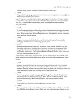 Bab 7. Struktur Sistem Operasi
Tambahan konsep prosedur atau subrutin ditambah operasi call atau return.
• Level 4
Mengenalkan interupsi yang menyebabkan prosesor harus menyimpan perintah yang baru dijalankan
dan memanggil rutin penanganan interupsi.
Empat level pertama bukan bagian sistem operasi tetapi bagian perangkat keras. Meski pun demikian
beberapa elemen sistem operasi mulai tampil pada level-level ini, seperti rutin penanganan interupsi.
Pada level 5, kita mulai masuk kebagian sistem operasi dan konsepnya berhubungan dengan
multi-programming.
• Level 5
Level ini mengenalkan ide proses dalam mengeksekusi program. Kebutuhan-kebutuhan dasar pada
sistem operasi untuk mendukung proses ganda termasuk kemampuan men-suspend dan me-resume
proses. Hal ini membutuhkan register perangkat keras untuk menyimpan agar eksekusi bisa ditukar
antara satu proses ke proses lainnya.
• Level 6
Mengatasi penyimpanan sekunder dari komputer. Level ini untuk menjadualkan operasi dan
menanggapi permintaan proses dalam melengkapi suatu proses.
• Level 7
Membuat alamat logik untuk proses. Level ini mengatur alamat virtual ke dalam blok yang bisa
dipindahkan antara memori utama dan memori tambahan. Cara-cara yang sering dipakai adalah
menggunakan ukuran halaman yang tetap, menggunakan segmen sepanjang variabelnya, dan
menggunakan cara keduanya. Ketika blok yang dibutuhkan tidak ada dimemori utama, alamat logis
pada level ini meminta transfer dari level 6.
Sampai point ini, sistem operasi mengatasi sumber daya dari prosesor tunggal. Mulai level 8, sistem
operasi mengatasi obyek eksternal seperti peranti bagian luar, jaringan, dan sisipan komputer kepada
jaringan.
• Level 8
Mengatasi komunikasi informasi dan pesan-pesan antar proses. Dimana pada level 5 disediakan
mekanisme penanda yang kuno yang memungkinkan untuk sinkronisasi proses, pada level ini
mengatasi pembagian informasi yang lebih banyak. Salah satu peranti yang paling sesuai adalah pipe
(pipa) yang menerima output suatu proses dan memberi input ke proses lain.
• Level 9
Mendukung penyimpanan jangka panjang yang disebut dengan berkas. Pada level ini, data dari
penyimpanan sekunder ditampilkan pada tingkat abstrak, panjang variabel yang terpisah. Hal ini
bertentangan tampilan yang berorientasikan perangkat keras dari penyimpanan sekunder.
• Level 10
Menyediakan akses ke peranti eksternal menggunakan antarmuka standar.
• Level 11
Bertanggung-jawab mempertahankan hubungan antara internal dan eksternal identiﬁer dari sumber
daya dan obyek sistem. Eksternal identiﬁer adalah nama yang bisa dimanfaatkan oleh aplikasi atau
65
 