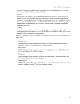 Bab 7. Struktur Sistem Operasi
pengguna. Internal identiﬁer adalah alamat atau indikasi lain yang bisa digunakan oleh level yang
lebih rendah untuk meletakkan dan mengontrol obyek.
• Level 12
Menyediakan suatu fasilitator yang penuh tampilan untuk mendukung proses. Hal ini merupakan
lanjutan dari yang telah disediakan pada level 5. Pada level 12, semua info yang dibutuhkan untuk
managemen proses dengan berurutan disediakan, termasuk alamat virtual di proses, daftar obyek dan
proses yang berinteraksi dengan proses tersebut serta batasan interaksi tersebut, parameter yang harus
dipenuhi proses saat pembentukan, dan karakteristik lain yang mungkin digunakan sistem operasi
untuk mengontrol proses.
• Level 13
Menyediakan antarmuka dari sistem operasi dengan pengguna yang dianggap sebagai shell atau
dinding karena memisahkan pengguna dengan sistem operasi dan menampilkan sistem operasi dengan
sederhana sebagai kumpulan servis atau pelayanan.
Dari ketiga sumber diatas dapat kita simpulkan bahwa lapisan sistem operasi secara umum terdiri atas 4
bagian, yaitu:
1. Perangkat keras
Lebih berhubungan kepada perancang sistem. Lapisan ini mencakup lapisan 0 dan 1 menurut
Tanenbaum, dan level 1 sampai dengan level 4 menurut Stallings.
2. Sistem operasi
Lebih berhubungan kepada programer. Lapisan ini mencakup lapisan 2 menurut Tanenbaum, dan
level 5 sampai dengan level 7 menurut Stallings.
3. Kelengkapan
Lebih berhubungan kepada programer. Lapisan ini mencakup lapisan 3 menurut Tanenbaum, dan
level 8 sampai dengan level 11 menurut Stallings.
4. Program aplikasi
Lebih berhubungan kepada pengguna aplikasi komputer. Lapisan ini mencakup lapisan 4 dan lapisan
5 menurut Tanebaum, dan level 12 dan level 13 menurut Stallings.
66
 