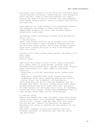 Bab 7. Struktur Sistem Operasi
Konfigurasi ulang dilakukan jika ada device baru yang belum dimuat.
Setelah melakukan konfigurasi, lakukan kompilasi untuk mendapatkan
kernel yang baru. Tahap ini memerlukan beberapa tool, seperti
kompiler dsb. Kompile kernel ini dilakukan jika ingin mengupdate
kernel dengan keluaran terbaru. Kernel ini mungkin lebih baik dari
pada yang lama.
Tahap kompilasi ini sangat potensial untuk menimbulkan kesalahan
atau kegagalan, oleh karena itu sangat disarankan untuk
mempersiapkan emergency boot disk, sebab kesalahan umumnya
mengakibatkan sistem mogok.
Ada beberapa langkah yang umumnya dilakukan dalam mengkompilasi
kernel, yaitu :
1. Download kernel
Tempat untuk mendownload kernel ada di beberapa situs internet.
Silakan dicari sendiri. Tetapi biasanya di "kambing.vlsm.org"
ada versi-versi kernel terbaru. Source kernel tersebut biasanya
dalam format linux-X.X.XX.tar.gz, di mana X.X.XX menunjukkan
nomor versi kernel.
Misalnya 2.6.11. Nomor tersebut dibagi menjadi tiga bagian, yaitu
Major number
Minor number
Revision number
Pada contoh versi kernel di atas (2.6.40), angka 2 menunjukkan
major number. Angka ini jarang berubah. Perubahan angka ini
menandakan adanya perubahan besar (upgrade) pada kernel. Kemudian
angka 6 menunjukkan minor number. Angka ini menunjukkan
stabilitas.
- Angka genap (0,2,4,6,dst) menunjukkan kernel tersebut telah
stabil.
- Angka ganjil menandakan bahwa kernel tersebut dalam tahap
pengembangan Kernel ganjil mengandung experimental-code atau
feature terbaru yang ditambahkan oleh developernya.
Kernel genap pada saat dirilis tidak ada penambahan lagi dan
dianggap sudah stabil. Percobaan terhadap feature-featur terbaru
biasanya dilakukan pada kernel dengan nomor minor yang ganjil.
Dua angka terakhir (11) menunjukkan nomor revisi. Ini menandakan
current path versi tersebut. Selama tahap pengambangan, nomor ini
cepat berubah. Kadang sampai dua kali dalam seminggu.
2. Kompilasi Kernel
Kompile akan memakan waktu lama, dan seperti telah diberitahukan
diatas, sangat mungkin untuk menimbulkan kegagalan. Di direktori
/usr/src/linux, jalankan : make dep; make clean; make zImage.
Perintah make dep : membaca file konfigurasi dan membentuk
dependency tree. proses ini mengecek apa yang dikompile dan apa
yang tidak.
make clean : menghapus seluruh jejak kompilasi yang telah
dilakukan sebelumnya. Ini memastikan agar tidak ada feature
lama yang tersisa.
69
 