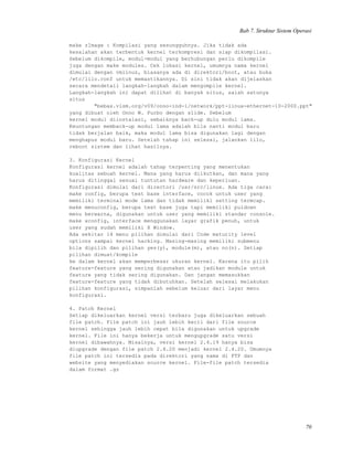 Bab 7. Struktur Sistem Operasi
make zImage : Kompilasi yang sesungguhnya. Jika tidak ada
kesalahan akan terbentuk kernel terkompresi dan siap dikompilasi.
Sebelum dikompile, modul-modul yang berhubungan perlu dikompile
juga dengan make modules. Cek lokasi kernel, umumnya nama kernel
dimulai dengan vmlinuz, biasanya ada di direktori/boot, atau buka
/etc/lilo.conf untuk memastikannya. Di sini tidak akan dijelaskan
secara mendetail langkah-langkah dalam mengompile kernel.
Langkah-langkah ini dapat dilihat di banyak situs, salah satunya
situs
"bebas.vlsm.org/v09/onno-ind-1/network/ppt-linux-ethernet-10-2000.ppt"
yang dibuat oleh Onno W. Purbo dengan slide. Sebelum
kernel modul diinstalasi, sebaiknya back-up dulu modul lama.
Keuntungan memback-up modul lama adalah bila nanti modul baru
tidak berjalan baik, maka modul lama bisa digunakan lagi dengan
menghapus modul baru. Setelah tahap ini selesai, jalankan lilo,
reboot sistem dan lihat hasilnya.
3. Konfigurasi Kernel
Konfigurasi kernel adalah tahap terpenting yang menentukan
kualitas sebuah kernel. Mana yang harus diikutkan, dan mana yang
harus ditinggal sesuai tuntutan hardware dan keperluan.
Konfigurasi dimulai dari directori /usr/src/linux. Ada tiga cara:
make config, berupa text base interface, cocok untuk user yang
memiliki terminal mode lama dan tidak memiliki setting termcap.
make menuconfig, berupa text base juga tapi memiliki puldown
menu berwarna, digunakan untuk user yang memiliki standar console.
make xconfig, interface menggunakan layar grafik penuh, untuk
user yang sudah memiliki X Window.
Ada sekitar 14 menu pilihan dimulai dari Code maturity level
options sampai kernel hacking. Masing-masing memiliki submenu
bila dipilih dan pilihan yes(y), module(m), atau no(n). Setiap
pilihan dimuat/kompile
ke dalam kernel akan memperbesar ukuran kernel. Karena itu pilih
feature-feature yang sering digunakan atau jadikan module untuk
feature yang tidak sering digunakan. Dan jangan memasukkan
feature-feature yang tidak dibutuhkan. Setelah selesai melakukan
pilihan konfigurasi, simpanlah sebelum keluar dari layar menu
konfigurasi.
4. Patch Kernel
Setiap dikeluarkan kernel versi terbaru juga dikeluarkan sebuah
file patch. File patch ini jauh lebih kecil dari file source
kernel sehingga jauh lebih cepat bila digunakan untuk upgrade
kernel. File ini hanya bekerja untuk mengupgrade satu versi
kernel dibawahnya. Misalnya, versi kernel 2.4.19 hanya bisa
diupgrade dengan file patch 2.4.20 menjadi kernel 2.4.20. Umumnya
file patch ini tersedia pada direktori yang sama di FTP dan
website yang menyediakan source kernel. File-file patch tersedia
dalam format .gz
70
 
